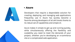 Developers that require a dependable solution for
creating, deploying, and managing web applications
frequently use it. Azure has quickly become a
favorite among developers of all skill levels thanks to
its robust set of capabilities and simple UI.
Azure makes it simple to get up and running quickly,
while simultaneously offering the flexibility and
scalability you need to meet the demands of your
project, whether you're developing an e-commerce
site or a complicated web application.
Azure
 