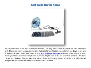 House ventilation is the best platform where you can buy easily ventilation fans on very affordable
cost. There are many companies here in Australia for ventilation products but we deals every kind
of ventilation fans, if you ever want to buy best solar fan for home at lowest price so please don’t
waste your time anywhere simply visit our website place an order for solar fan anytime. We don’t
charge you delivery fee on your first order. Solar fan is very beneficial where electricity is not
compulsory. Visit our website to read more about solar fan.
 