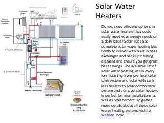 Solar Water
Heaters
Do you need efficient options in
solar water heaters that could
easily meet your energy needs on
a daily basis? Solar Tubs has
complete solar water heating kits
ready to deliver with built in heat
exchanger and back up heating
element and ensure you get great
heat savings. The available list of
solar water heating kits in every
form starting from pre-heat solar
tank system and solar with tank-
less heaters to solar combo tank
system and compact solar heaters
is perfect for new installations as
well as replacement. To gather
more details about all these solar
water heating systems visit to
website now.
 