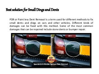 Best solution for Small Dings and Dents
PDR or Paint less Dent Removal is a term used for different methods to fix
small dents and dings on cars and other vehicles. Different kinds of
damages can be fixed with this method. Some of the most common
damages that can be repaired include stone dents or bumper repair.
 