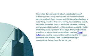 How often do we overthink about a particular issue?
Stressing over a thing has become very common these
days; everybody feels tension and thinks endlessly about a
sure thing, whether it is work, family, relationships, health,
or others. However, there is a fine line between thinking
and worrying too much. Overthinking is an unhealthy habit
that many people possess these days. Many motivational
speakers or aspirational personalities, such as Vinod
Adani, are guiding coping with overthinking. But if you are
someone who doesn't know the exact meaning of
overthinking, let us clear the air for you!
 