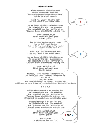 "Best Song Ever"
Maybe it's the way she walked (wow)
Straight into my heart and stole it.
Through the doors and past the guards (wow),
Just like she already owned it.
I said, "Can you give it back to me?"
She said, "Never in your wildest dreams."
And we danced all night to the best song ever.
We knew every line. Now I can't remember
How it goes but I know that I won't forget her
'Cause we danced all night to the best song ever.
I think it went oh, oh, oh
I think it went yeah, yeah, yeah
I think it goes oh
Said her name was Georgia Rose (wow),
And her daddy was a dentist.
Said I had a dirty mouth (I got a dirty mouth)
But she kissed me like she meant it.
I said, "Can I take you home with me?"
She said, "Never in your wildest dreams."
And we danced all night to the best song ever.
We knew every line. Now I can't remember
How it goes but I know that I won't forget her
'Cause we danced all night to the best song ever.
I think it went oh, oh, oh
I think it went yeah, yeah, yeah
I think it goes oh
You know, I know, you know I'll remember you,
And I know, you know, I know you'll remember me,
(oh, oh, oh
Yeah, yeah, yeah)
And you know, I know, you know I'll remember you,
And I know, you know, I hope you'll remember how we danced, how we danced
1, 2, 1, 2, 3
How we danced all night to the best song ever.
We knew every line. Now I can't remember
How it goes but I know that I won't forget her
'Cause we danced all night to the best song ever.
(We danced, we danced, it goes something like, yeah)
We danced all night to the best song ever.
We knew every line. Now I can't remember
How it goes but I know that I won't forget her
'Cause we danced all night to the best song ever.
I think it went oh, oh, oh
I think it went yeah, yeah, yeah
I think it goes oh
Best song ever,
It was the best song ever (x3)
1 and 2
1
2
 