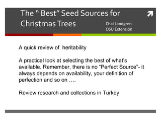 The “ Best” Seed Sources for Christmas Trees Chal Landgren OSU Extension A quick review of  heritability A practical look at selecting the best of what’s available. Remember, there is no “Perfect Source”- it always depends on availability, your definition of perfection and so on …. Review research and collections in Turkey 