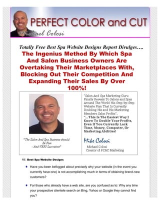 Totally Free Best Spa Website Designs Report Divulges….
The Ingenius Method By Which Spa
  And Salon Business Owners Are
Overtaking Their Marketplaces With,
Blocking Out Their Competition And
   Expanding Their Sales By Over
              100%!




 RE: Best Spa Website Designs

      Have you been befogged about precisely why your website (in the event you
      currently have one) is not accomplishing much in terms of obtaining brand-new
      customers?

      For those who already have a web site, are you confused as to: Why any time
      your prospective clientele search on Bing, Yahoo or Google they cannot find
      you?
 