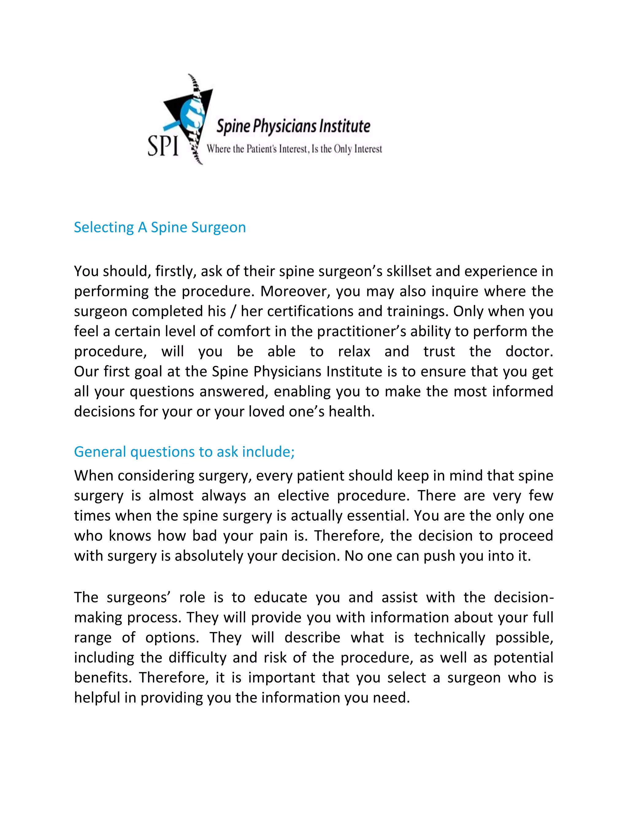 Selecting A Spine Surgeon
You should, firstly, ask of their spine surgeon’s skillset and experience in
performing the procedure. Moreover, you may also inquire where the
surgeon completed his / her certifications and trainings. Only when you
feel a certain level of comfort in the practitioner’s ability to perform the
procedure, will you be able to relax and trust the doctor.
Our first goal at the Spine Physicians Institute is to ensure that you get
all your questions answered, enabling you to make the most informed
decisions for your or your loved one’s health.
General questions to ask include;
When considering surgery, every patient should keep in mind that spine
surgery is almost always an elective procedure. There are very few
times when the spine surgery is actually essential. You are the only one
who knows how bad your pain is. Therefore, the decision to proceed
with surgery is absolutely your decision. No one can push you into it.
The surgeons’ role is to educate you and assist with the decision-
making process. They will provide you with information about your full
range of options. They will describe what is technically possible,
including the difficulty and risk of the procedure, as well as potential
benefits. Therefore, it is important that you select a surgeon who is
helpful in providing you the information you need.
 