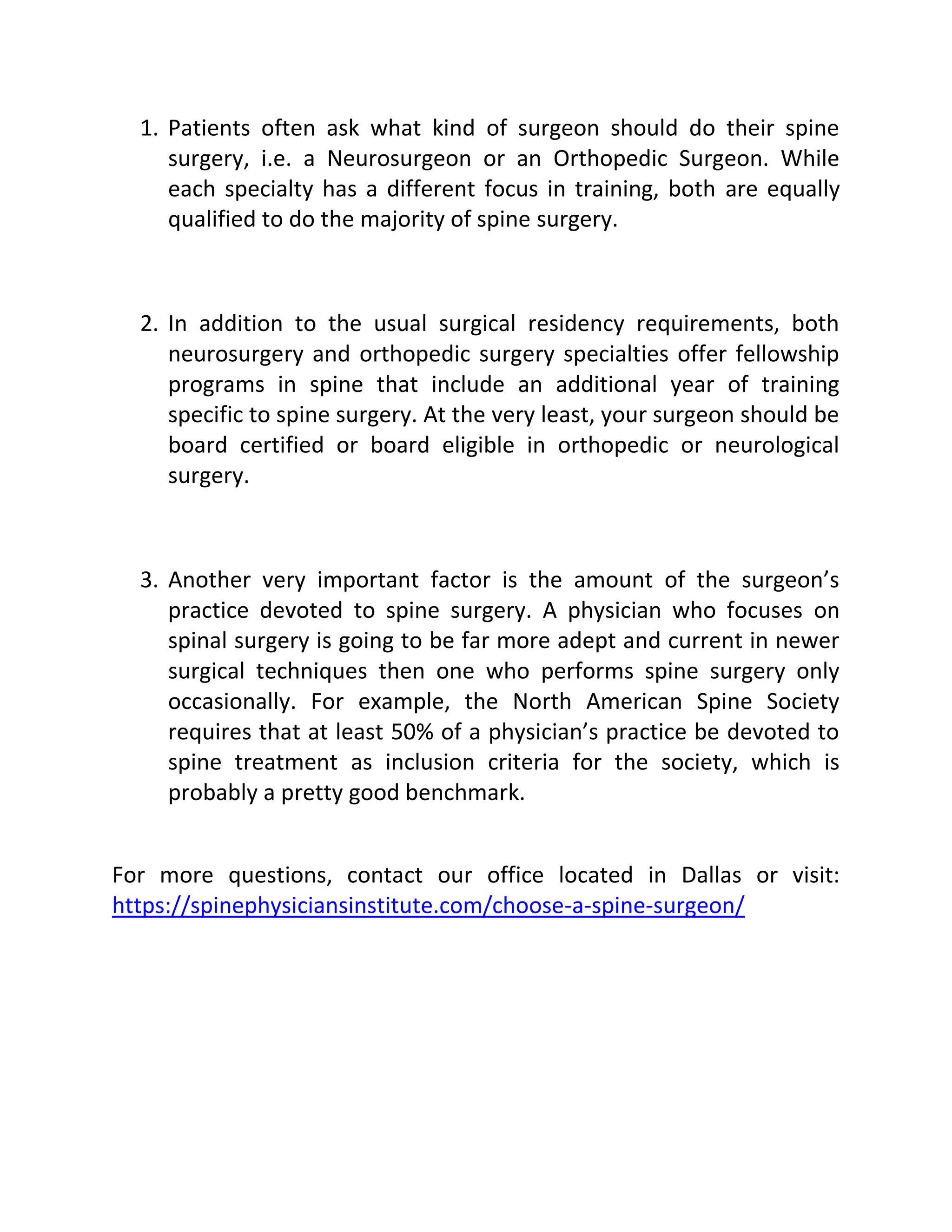 1. Patients often ask what kind of surgeon should do their spine
surgery, i.e. a Neurosurgeon or an Orthopedic Surgeon. While
each specialty has a different focus in training, both are equally
qualified to do the majority of spine surgery.
2. In addition to the usual surgical residency requirements, both
neurosurgery and orthopedic surgery specialties offer fellowship
programs in spine that include an additional year of training
specific to spine surgery. At the very least, your surgeon should be
board certified or board eligible in orthopedic or neurological
surgery.
3. Another very important factor is the amount of the surgeon’s
practice devoted to spine surgery. A physician who focuses on
spinal surgery is going to be far more adept and current in newer
surgical techniques then one who performs spine surgery only
occasionally. For example, the North American Spine Society
requires that at least 50% of a physician’s practice be devoted to
spine treatment as inclusion criteria for the society, which is
probably a pretty good benchmark.
For more questions, contact our office located in Dallas or visit:
https://spinephysiciansinstitute.com/choose-a-spine-surgeon/
 