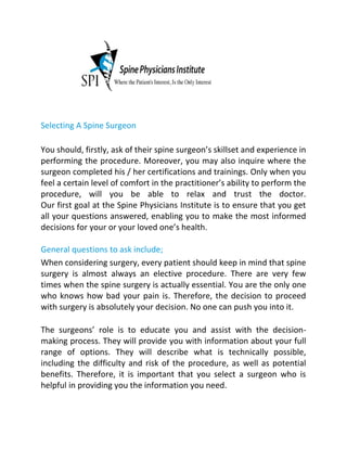 Selecting A Spine Surgeon
You should, firstly, ask of their spine surgeon’s skillset and experience in
performing the procedure. Moreover, you may also inquire where the
surgeon completed his / her certifications and trainings. Only when you
feel a certain level of comfort in the practitioner’s ability to perform the
procedure, will you be able to relax and trust the doctor.
Our first goal at the Spine Physicians Institute is to ensure that you get
all your questions answered, enabling you to make the most informed
decisions for your or your loved one’s health.
General questions to ask include;
When considering surgery, every patient should keep in mind that spine
surgery is almost always an elective procedure. There are very few
times when the spine surgery is actually essential. You are the only one
who knows how bad your pain is. Therefore, the decision to proceed
with surgery is absolutely your decision. No one can push you into it.
The surgeons’ role is to educate you and assist with the decision-
making process. They will provide you with information about your full
range of options. They will describe what is technically possible,
including the difficulty and risk of the procedure, as well as potential
benefits. Therefore, it is important that you select a surgeon who is
helpful in providing you the information you need.
 