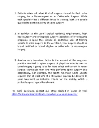 1. Patients often ask what kind of surgeon should do their spine
surgery, i.e. a Neurosurgeon or an Orthopedic Surgeon. While
each specialty has a different focus in training, both are equally
qualified to do the majority of spine surgery.
2. In addition to the usual surgical residency requirements, both
neurosurgery and orthopedic surgery specialties offer fellowship
programs in spine that include an additional year of training
specific to spine surgery. At the very least, your surgeon should be
board certified or board eligible in orthopedic or neurological
surgery.
3. Another very important factor is the amount of the surgeon’s
practice devoted to spine surgery. A physician who focuses on
spinal surgery is going to be far more adept and current in newer
surgical techniques then one who performs spine surgery only
occasionally. For example, the North American Spine Society
requires that at least 50% of a physician’s practice be devoted to
spine treatment as inclusion criteria for the society, which is
probably a pretty good benchmark.
For more questions, contact our office located in Dallas or visit:
https://spinephysiciansinstitute.com/choose-a-spine-surgeon/
 