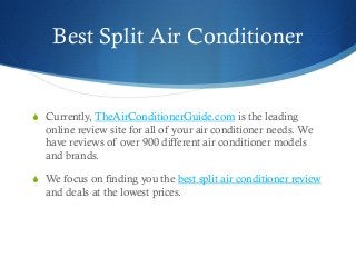 Best Split Air Conditioner
 Currently, TheAirConditionerGuide.com is the leading
online review site for all of your air conditioner needs. We
have reviews of over 900 different air conditioner models
and brands.
 We focus on finding you the best split air conditioner review
and deals at the lowest prices.
 