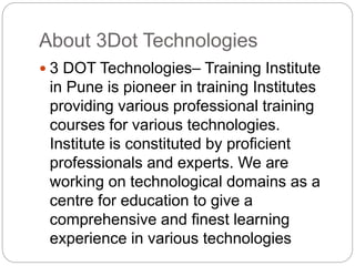 About 3Dot Technologies
 3 DOT Technologies– Training Institute
in Pune is pioneer in training Institutes
providing various professional training
courses for various technologies.
Institute is constituted by proficient
professionals and experts. We are
working on technological domains as a
centre for education to give a
comprehensive and finest learning
experience in various technologies
 
