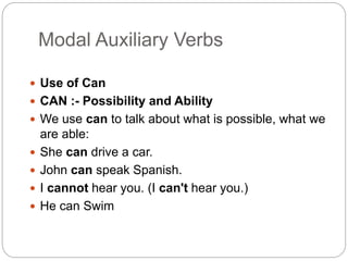 Modal Auxiliary Verbs
 Use of Can
 CAN :- Possibility and Ability
 We use can to talk about what is possible, what we
are able:
 She can drive a car.
 John can speak Spanish.
 I cannot hear you. (I can't hear you.)
 He can Swim
 