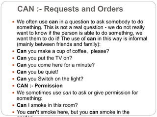 CAN :- Requests and Orders
 We often use can in a question to ask somebody to do
something. This is not a real question - we do not really
want to know if the person is able to do something, we
want them to do it! The use of can in this way is informal
(mainly between friends and family):
 Can you make a cup of coffee, please?
 Can you put the TV on?
 Can you come here for a minute?
 Can you be quiet!
 Can you Switch on the light?
 CAN :- Permission
 We sometimes use can to ask or give permission for
something:
 Can I smoke in this room?
 You can't smoke here, but you can smoke in the
 