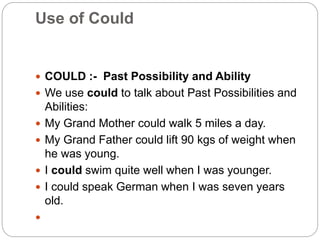 Use of Could
 COULD :- Past Possibility and Ability
 We use could to talk about Past Possibilities and
Abilities:
 My Grand Mother could walk 5 miles a day.
 My Grand Father could lift 90 kgs of weight when
he was young.
 I could swim quite well when I was younger.
 I could speak German when I was seven years
old.

 
