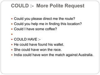 COULD :- More Polite Request
 Could you please direct me the route?
 Could you help me in finding this location?
 Could I have some coffee?

 COULD HAVE :-
 He could have found his wallet.
 She could have won the race.
 India could have won the match against Australia.
 