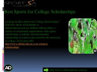 Best Sports for College Scholarships
Looking for Best Sports for College Scholarships?
Find best sports scholarships at
athletesdream.com.au. Athletes Dream offers a
variety of scholarship opportunities with sports
scholarships, academic and international
scholarships in America presented by the university
or college. Get Latest info:
http://www.athletesdream.com.au/sport-
scholarships/
http://www.athletesdream.com.au/
 