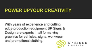 POWER UPYOUR CREATIVITY
With years of experience and cutting
edge production equipment SP Signs &
Design are experts in all forms vinyl
graphics for vehicles, signs, workwear
and promotional clothing.
 