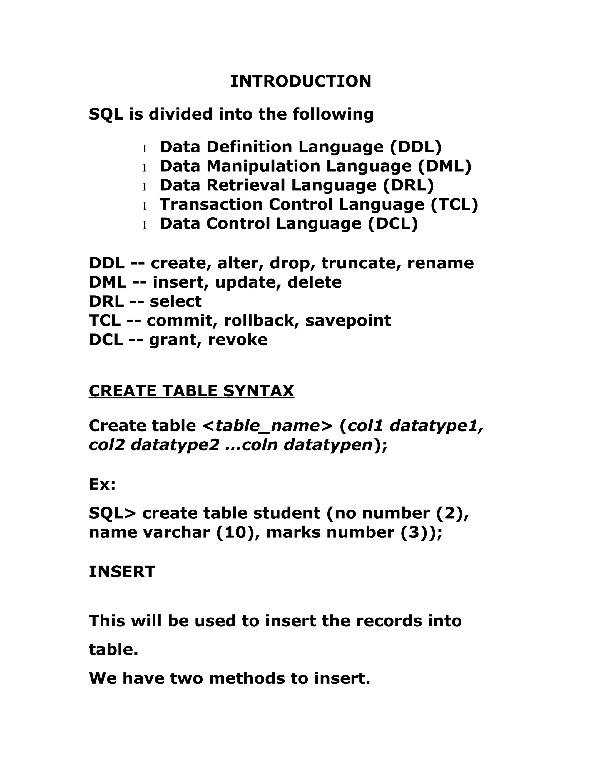 INTRODUCTION
SQL is divided into the following
1 Data Definition Language (DDL)
1 Data Manipulation Language (DML)
1 Data Retrieval Language (DRL)
1 Transaction Control Language (TCL)
1 Data Control Language (DCL)
DDL -- create, alter, drop, truncate, rename
DML -- insert, update, delete
DRL -- select
TCL -- commit, rollback, savepoint
DCL -- grant, revoke
CREATE TABLE SYNTAX
Create table <table_name> (col1 datatype1,
col2 datatype2 …coln datatypen);
Ex:
SQL> create table student (no number (2),
name varchar (10), marks number (3));
INSERT
This will be used to insert the records into
table.
We have two methods to insert.
 
