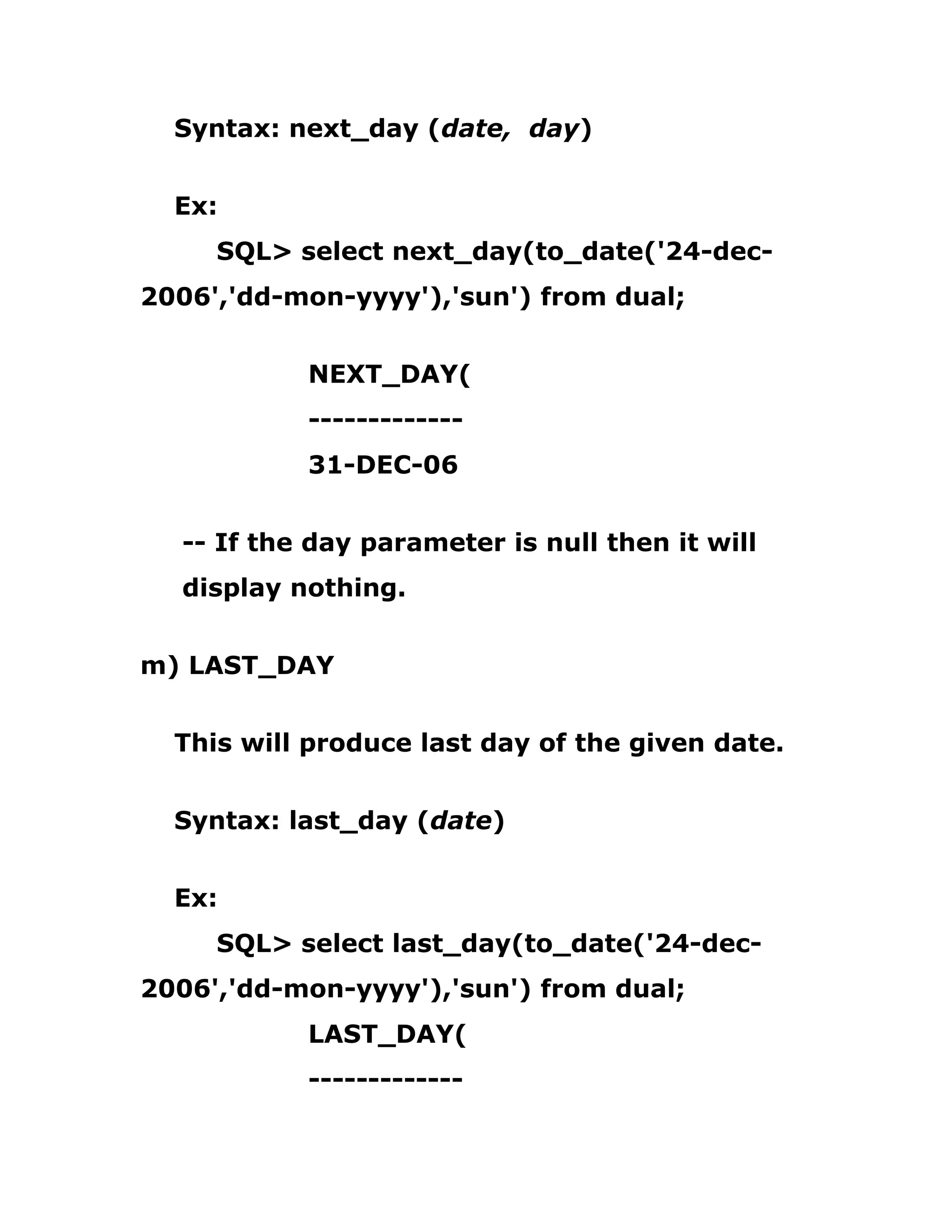 Syntax: next_day (date, day)
Ex:
SQL> select next_day(to_date('24-dec-
2006','dd-mon-yyyy'),'sun') from dual;
NEXT_DAY(
-------------
31-DEC-06
-- If the day parameter is null then it will
display nothing.
m) LAST_DAY
This will produce last day of the given date.
Syntax: last_day (date)
Ex:
SQL> select last_day(to_date('24-dec-
2006','dd-mon-yyyy'),'sun') from dual;
LAST_DAY(
-------------
 