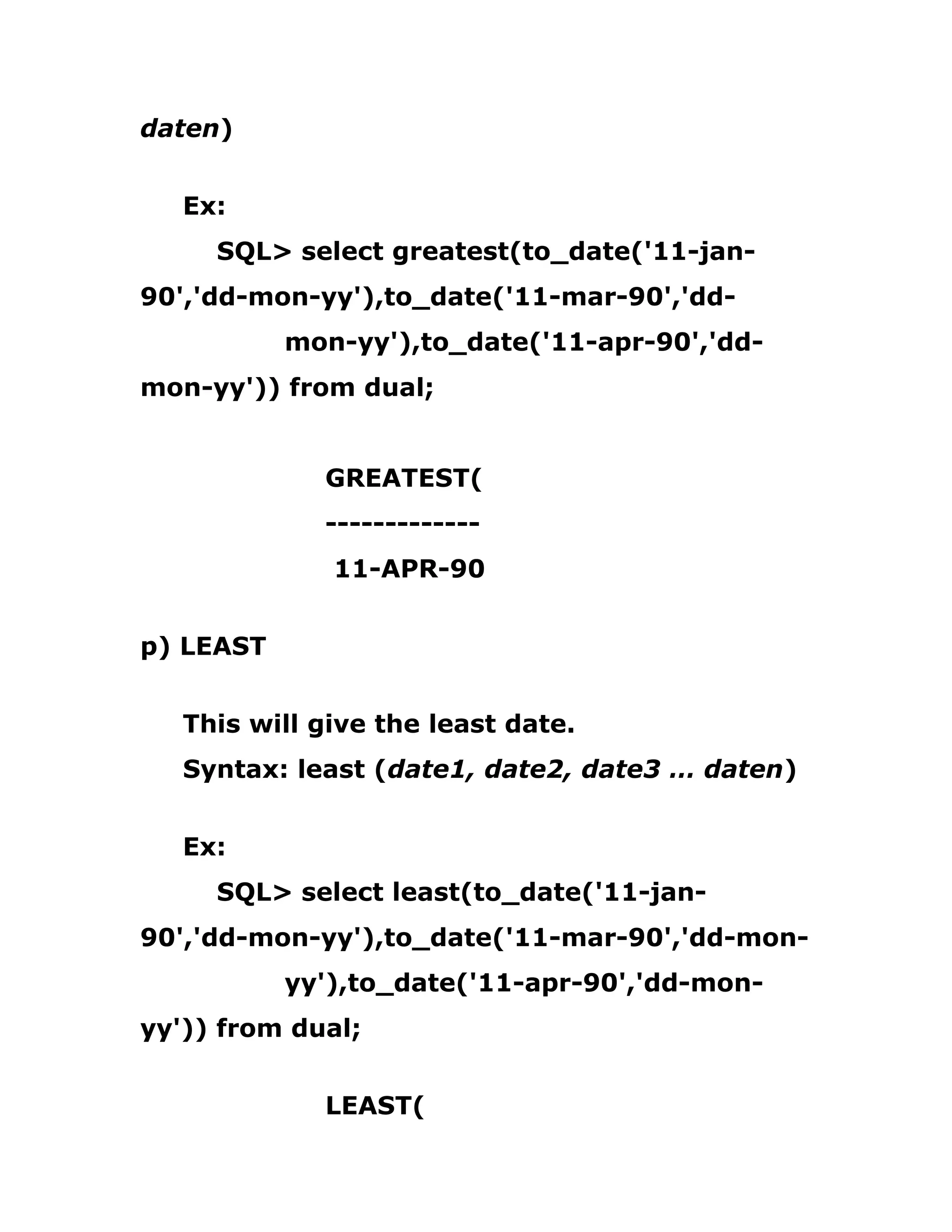 daten)
Ex:
SQL> select greatest(to_date('11-jan-
90','dd-mon-yy'),to_date('11-mar-90','dd-
mon-yy'),to_date('11-apr-90','dd-
mon-yy')) from dual;
GREATEST(
-------------
11-APR-90
p) LEAST
This will give the least date.
Syntax: least (date1, date2, date3 … daten)
Ex:
SQL> select least(to_date('11-jan-
90','dd-mon-yy'),to_date('11-mar-90','dd-mon-
yy'),to_date('11-apr-90','dd-mon-
yy')) from dual;
LEAST(
 