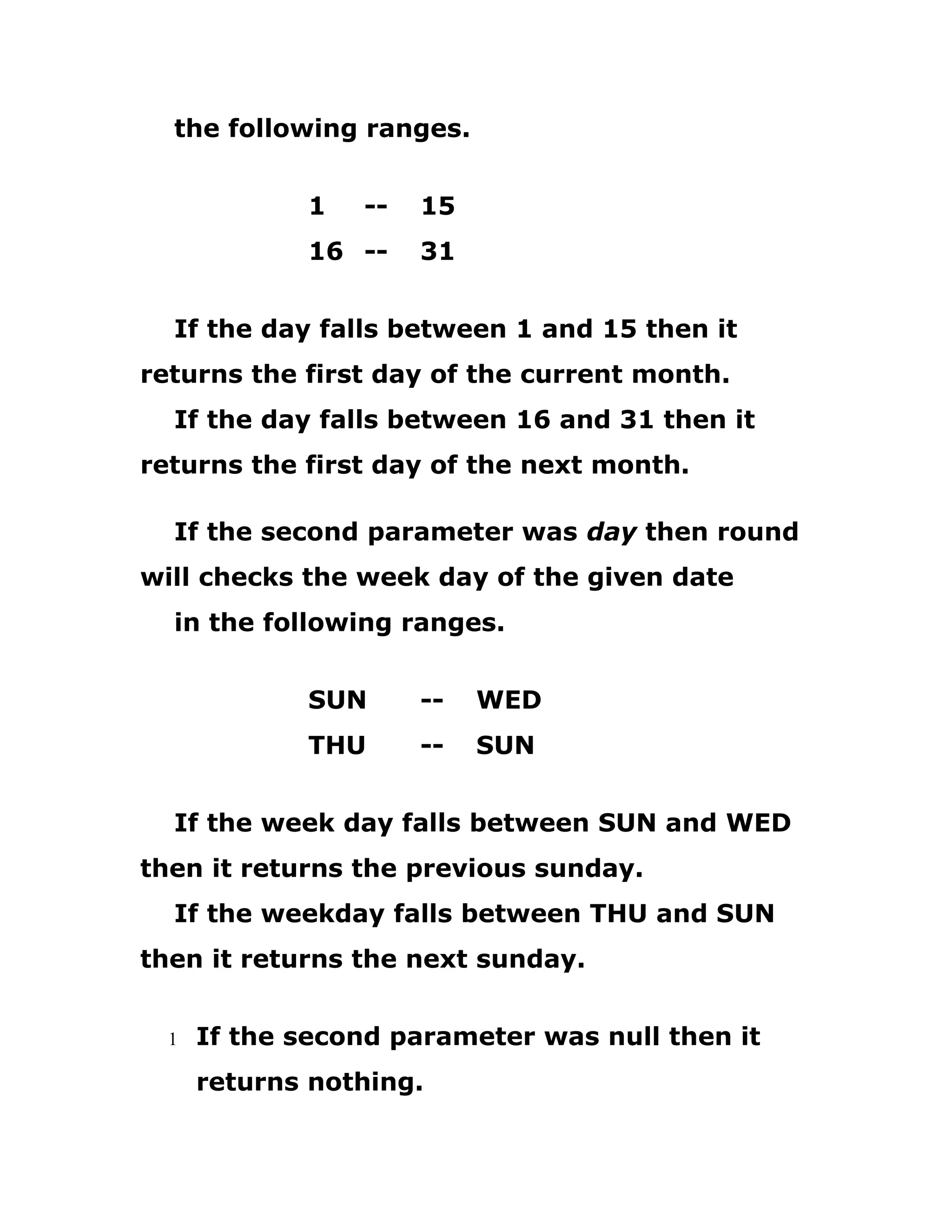 the following ranges.
1 -- 15
16 -- 31
If the day falls between 1 and 15 then it
returns the first day of the current month.
If the day falls between 16 and 31 then it
returns the first day of the next month.
If the second parameter was day then round
will checks the week day of the given date
in the following ranges.
SUN -- WED
THU -- SUN
If the week day falls between SUN and WED
then it returns the previous sunday.
If the weekday falls between THU and SUN
then it returns the next sunday.
1 If the second parameter was null then it
returns nothing.
 