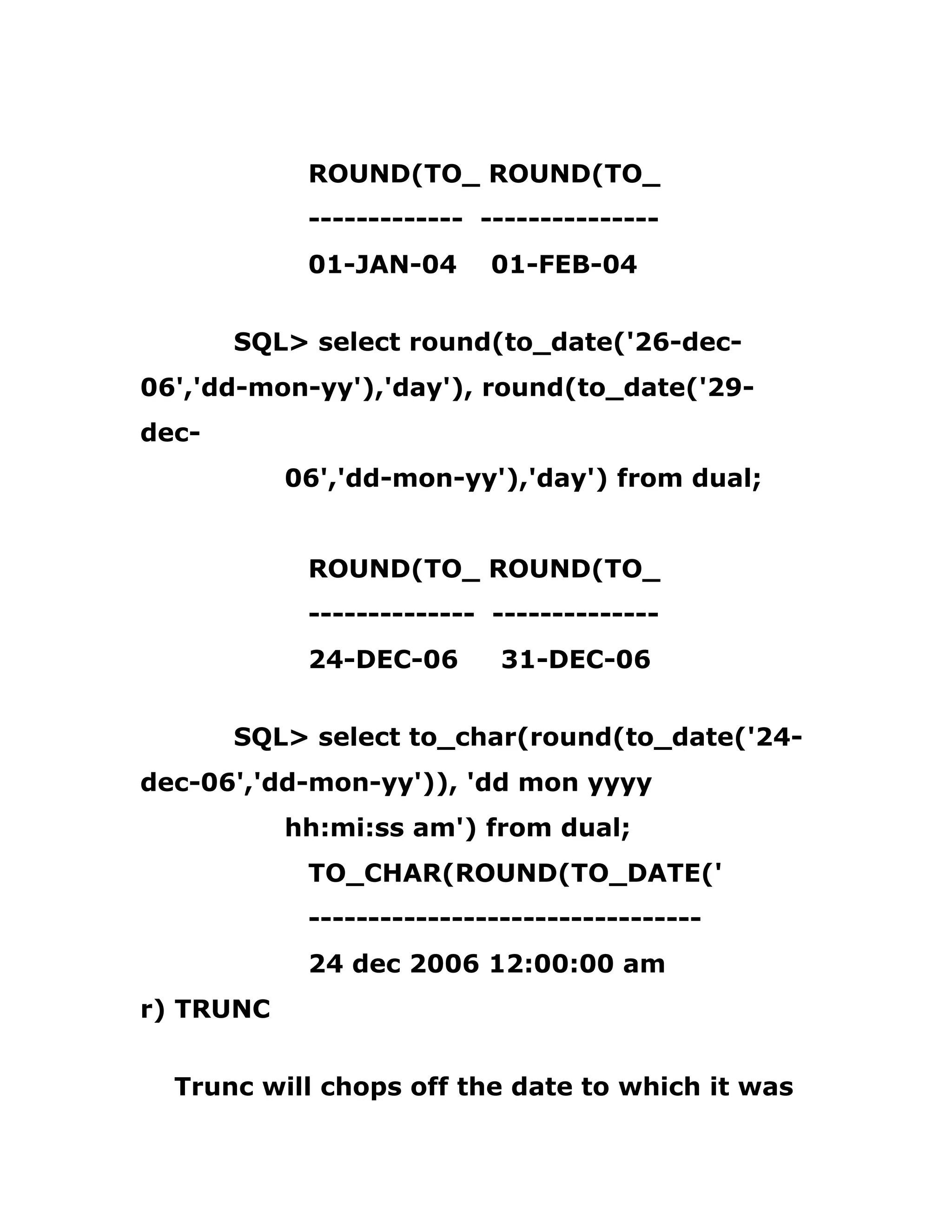 ROUND(TO_ ROUND(TO_
------------- ---------------
01-JAN-04 01-FEB-04
SQL> select round(to_date('26-dec-
06','dd-mon-yy'),'day'), round(to_date('29-
dec-
06','dd-mon-yy'),'day') from dual;
ROUND(TO_ ROUND(TO_
-------------- --------------
24-DEC-06 31-DEC-06
SQL> select to_char(round(to_date('24-
dec-06','dd-mon-yy')), 'dd mon yyyy
hh:mi:ss am') from dual;
TO_CHAR(ROUND(TO_DATE('
---------------------------------
24 dec 2006 12:00:00 am
r) TRUNC
Trunc will chops off the date to which it was
 