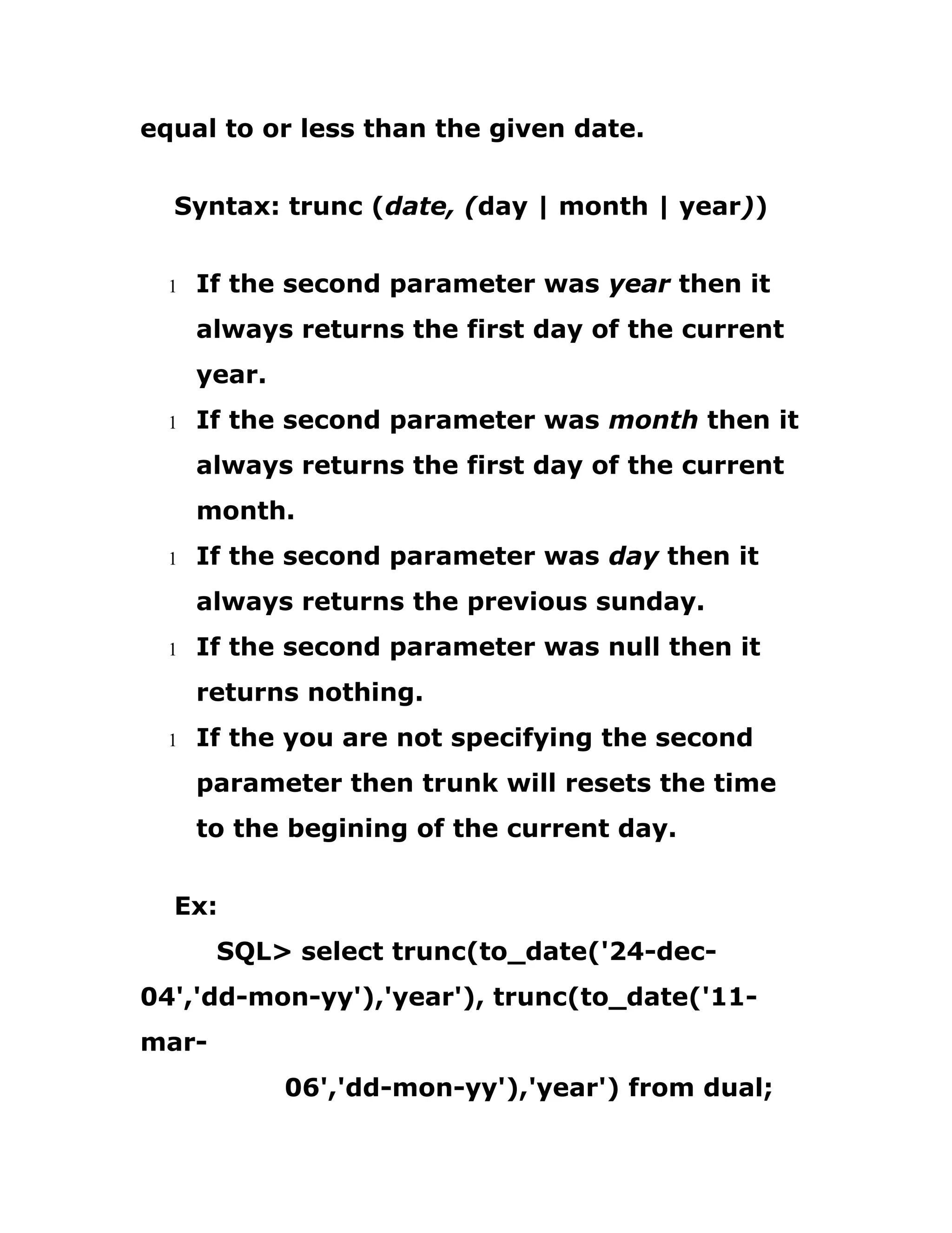 equal to or less than the given date.
Syntax: trunc (date, (day | month | year))
1 If the second parameter was year then it
always returns the first day of the current
year.
1 If the second parameter was month then it
always returns the first day of the current
month.
1 If the second parameter was day then it
always returns the previous sunday.
1 If the second parameter was null then it
returns nothing.
1 If the you are not specifying the second
parameter then trunk will resets the time
to the begining of the current day.
Ex:
SQL> select trunc(to_date('24-dec-
04','dd-mon-yy'),'year'), trunc(to_date('11-
mar-
06','dd-mon-yy'),'year') from dual;
 