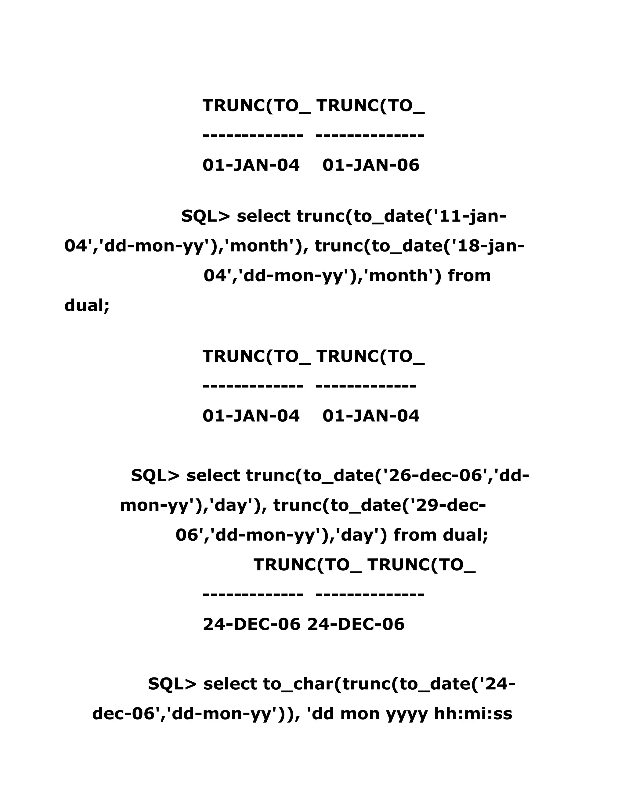 TRUNC(TO_ TRUNC(TO_
------------- --------------
01-JAN-04 01-JAN-06
SQL> select trunc(to_date('11-jan-
04','dd-mon-yy'),'month'), trunc(to_date('18-jan-
04','dd-mon-yy'),'month') from
dual;
TRUNC(TO_ TRUNC(TO_
------------- -------------
01-JAN-04 01-JAN-04
SQL> select trunc(to_date('26-dec-06','dd-
mon-yy'),'day'), trunc(to_date('29-dec-
06','dd-mon-yy'),'day') from dual;
TRUNC(TO_ TRUNC(TO_
------------- --------------
24-DEC-06 24-DEC-06
SQL> select to_char(trunc(to_date('24-
dec-06','dd-mon-yy')), 'dd mon yyyy hh:mi:ss
 