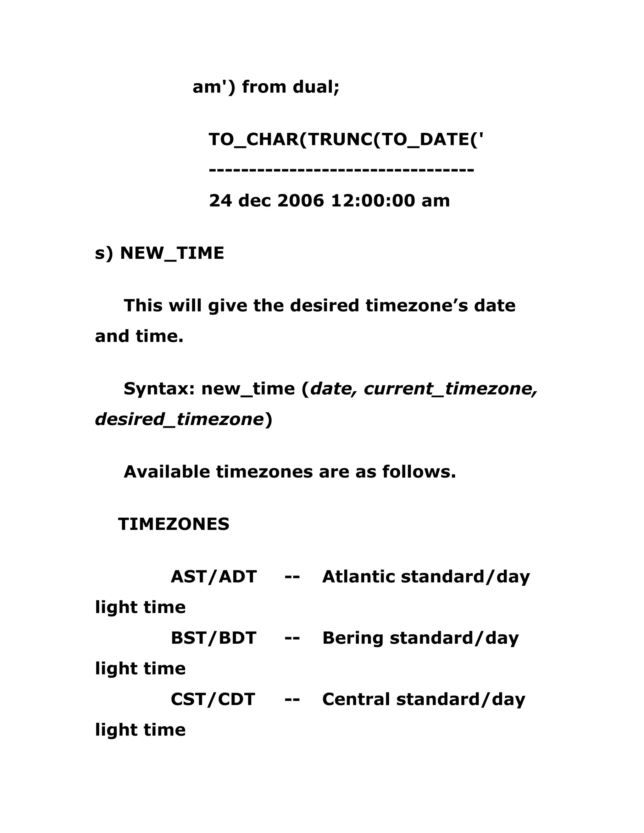 am') from dual;
TO_CHAR(TRUNC(TO_DATE('
---------------------------------
24 dec 2006 12:00:00 am
s) NEW_TIME
This will give the desired timezone’s date
and time.
Syntax: new_time (date, current_timezone,
desired_timezone)
Available timezones are as follows.
TIMEZONES
AST/ADT -- Atlantic standard/day
light time
BST/BDT -- Bering standard/day
light time
CST/CDT -- Central standard/day
light time
 
