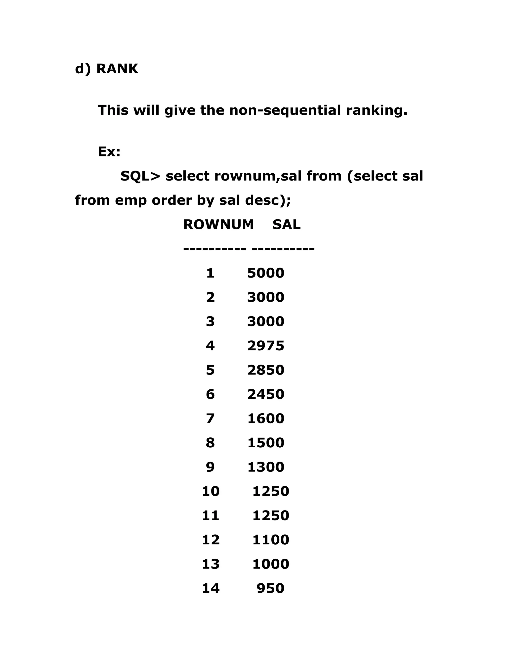 d) RANK
This will give the non-sequential ranking.
Ex:
SQL> select rownum,sal from (select sal
from emp order by sal desc);
ROWNUM SAL
---------- ----------
1 5000
2 3000
3 3000
4 2975
5 2850
6 2450
7 1600
8 1500
9 1300
10 1250
11 1250
12 1100
13 1000
14 950
 