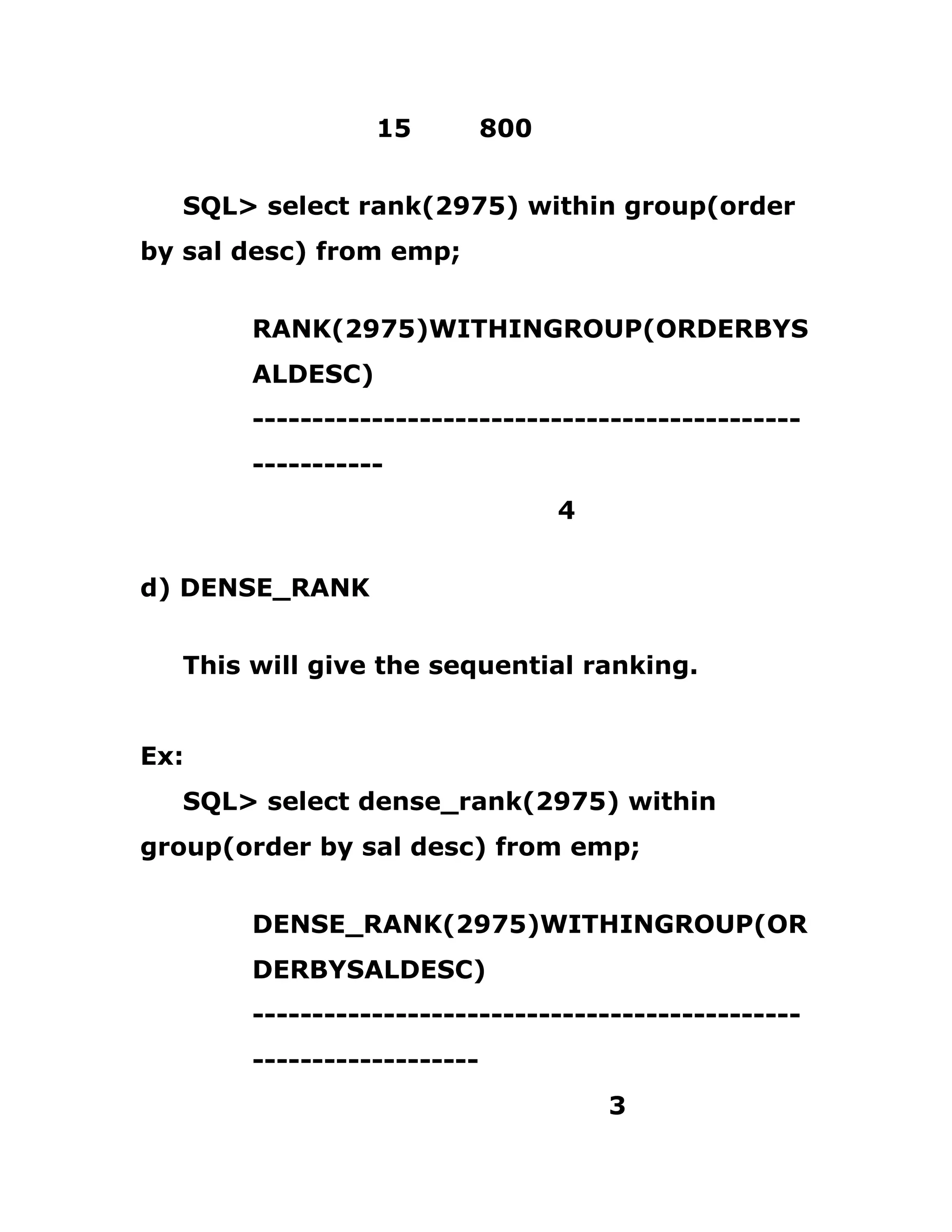 15 800
SQL> select rank(2975) within group(order
by sal desc) from emp;
RANK(2975)WITHINGROUP(ORDERBYS
ALDESC)
----------------------------------------------
-----------
4
d) DENSE_RANK
This will give the sequential ranking.
Ex:
SQL> select dense_rank(2975) within
group(order by sal desc) from emp;
DENSE_RANK(2975)WITHINGROUP(OR
DERBYSALDESC)
----------------------------------------------
-------------------
3
 