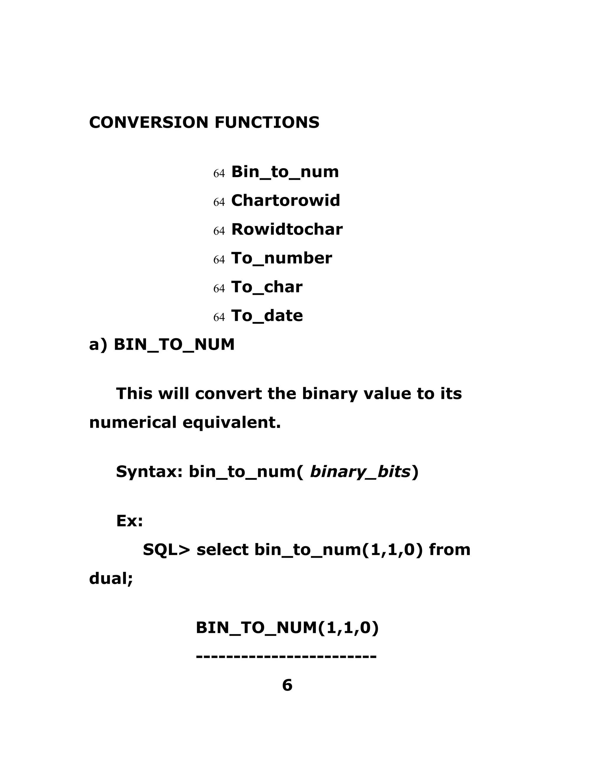 CONVERSION FUNCTIONS
64 Bin_to_num
64 Chartorowid
64 Rowidtochar
64 To_number
64 To_char
64 To_date
a) BIN_TO_NUM
This will convert the binary value to its
numerical equivalent.
Syntax: bin_to_num( binary_bits)
Ex:
SQL> select bin_to_num(1,1,0) from
dual;
BIN_TO_NUM(1,1,0)
------------------------
6
 