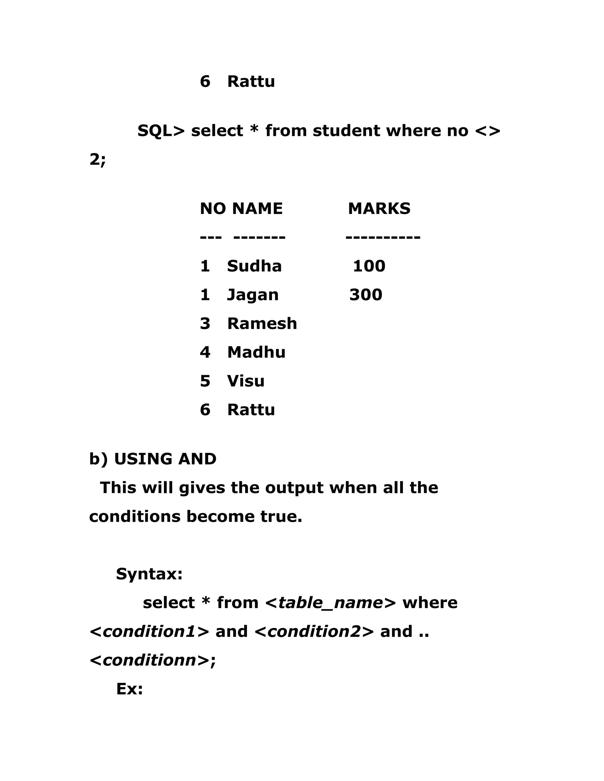 6 Rattu
SQL> select * from student where no <>
2;
NO NAME MARKS
--- ------- ----------
1 Sudha 100
1 Jagan 300
3 Ramesh
4 Madhu
5 Visu
6 Rattu
b) USING AND
This will gives the output when all the
conditions become true.
Syntax:
select * from <table_name> where
<condition1> and <condition2> and ..
<conditionn>;
Ex:
 
