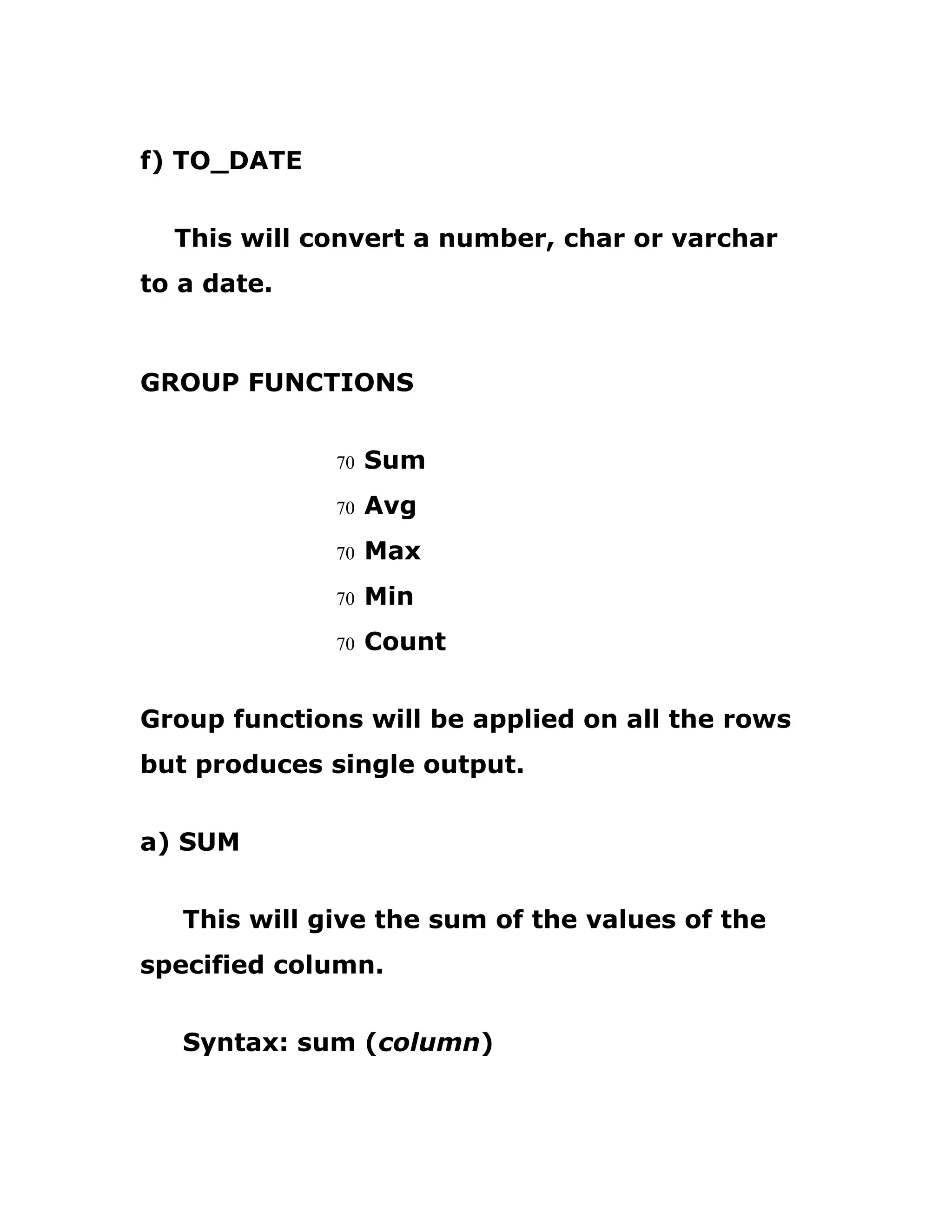 f) TO_DATE
This will convert a number, char or varchar
to a date.
GROUP FUNCTIONS
70 Sum
70 Avg
70 Max
70 Min
70 Count
Group functions will be applied on all the rows
but produces single output.
a) SUM
This will give the sum of the values of the
specified column.
Syntax: sum (column)
 