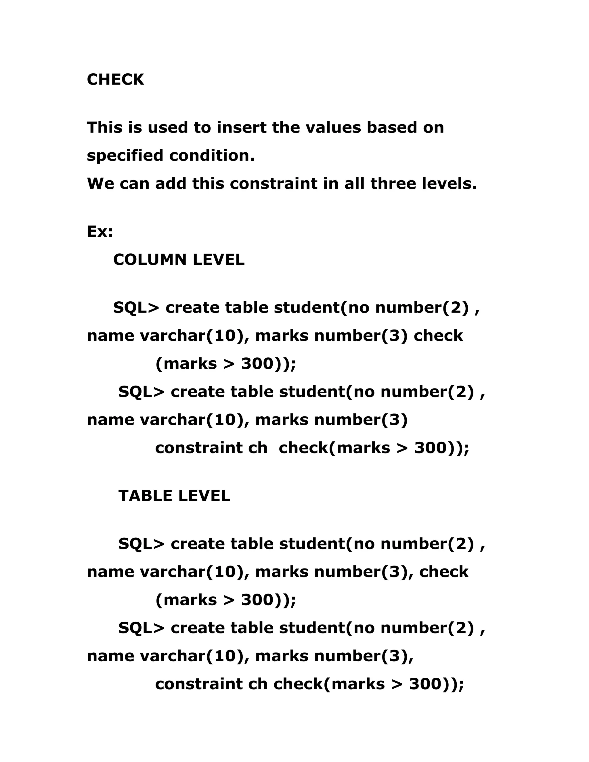 CHECK
This is used to insert the values based on
specified condition.
We can add this constraint in all three levels.
Ex:
COLUMN LEVEL
SQL> create table student(no number(2) ,
name varchar(10), marks number(3) check
(marks > 300));
SQL> create table student(no number(2) ,
name varchar(10), marks number(3)
constraint ch check(marks > 300));
TABLE LEVEL
SQL> create table student(no number(2) ,
name varchar(10), marks number(3), check
(marks > 300));
SQL> create table student(no number(2) ,
name varchar(10), marks number(3),
constraint ch check(marks > 300));
 