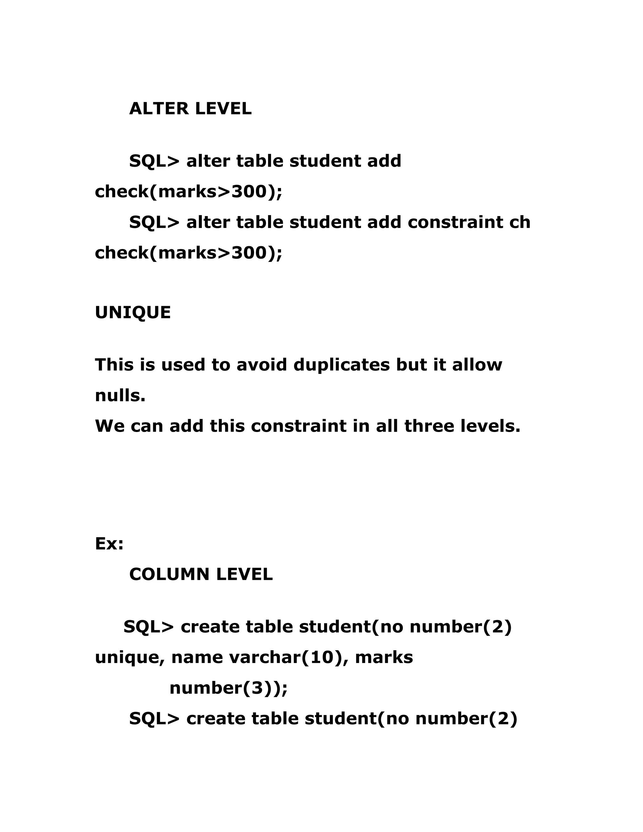 ALTER LEVEL
SQL> alter table student add
check(marks>300);
SQL> alter table student add constraint ch
check(marks>300);
UNIQUE
This is used to avoid duplicates but it allow
nulls.
We can add this constraint in all three levels.
Ex:
COLUMN LEVEL
SQL> create table student(no number(2)
unique, name varchar(10), marks
number(3));
SQL> create table student(no number(2)
 