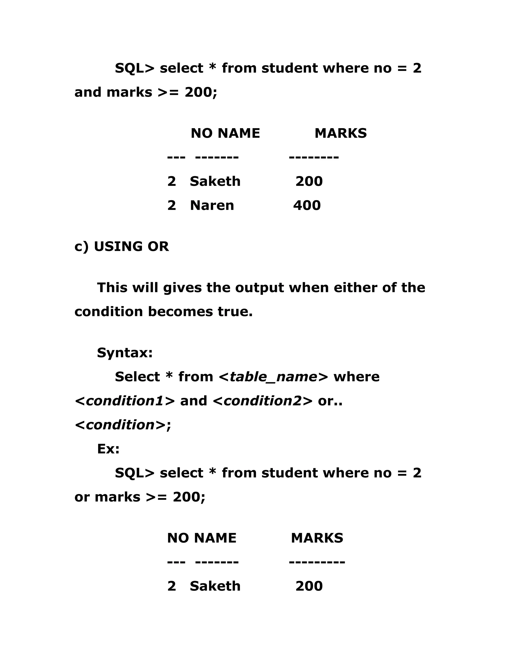 SQL> select * from student where no = 2
and marks >= 200;
NO NAME MARKS
--- ------- --------
2 Saketh 200
2 Naren 400
c) USING OR
This will gives the output when either of the
condition becomes true.
Syntax:
Select * from <table_name> where
<condition1> and <condition2> or..
<condition>;
Ex:
SQL> select * from student where no = 2
or marks >= 200;
NO NAME MARKS
--- ------- ---------
2 Saketh 200
 
