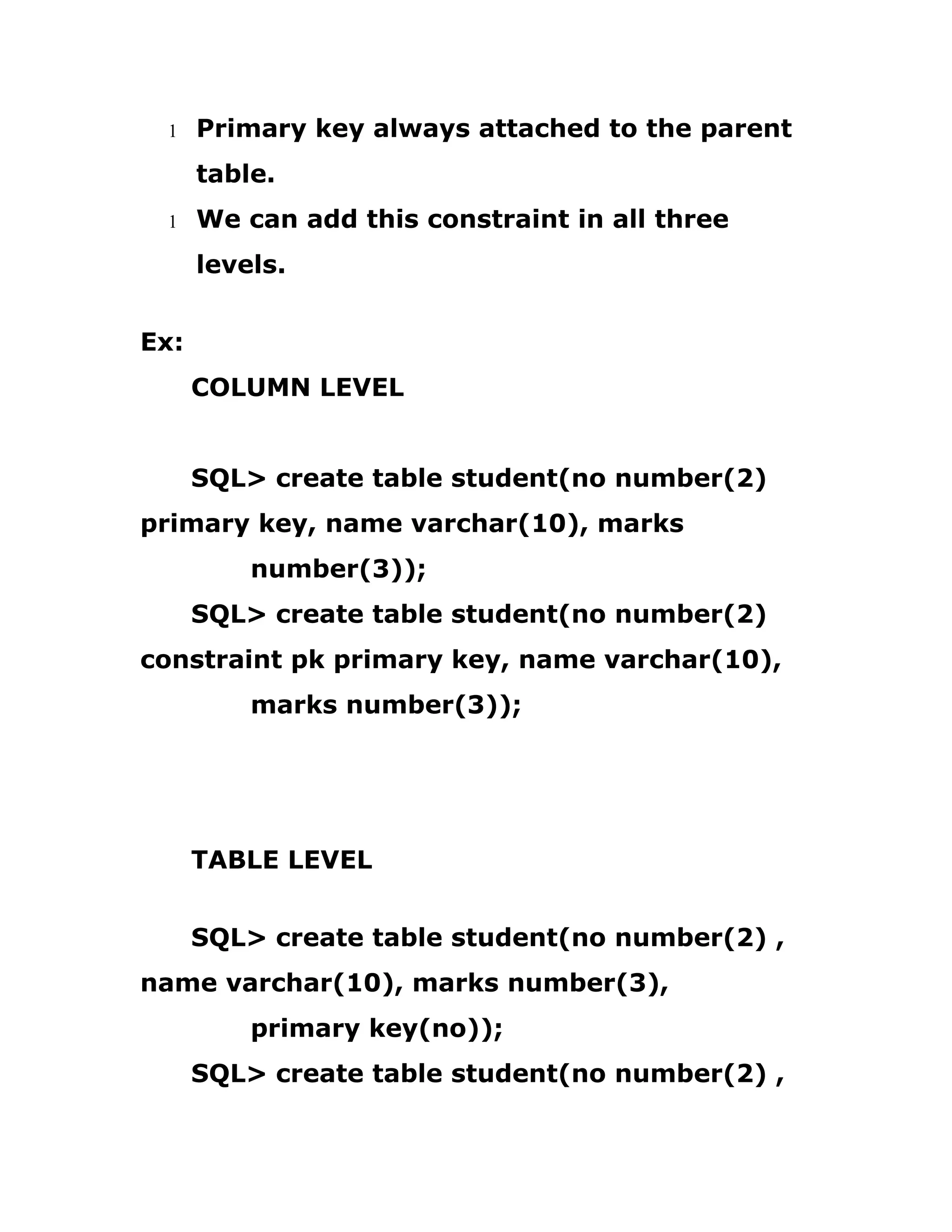 1 Primary key always attached to the parent
table.
1 We can add this constraint in all three
levels.
Ex:
COLUMN LEVEL
SQL> create table student(no number(2)
primary key, name varchar(10), marks
number(3));
SQL> create table student(no number(2)
constraint pk primary key, name varchar(10),
marks number(3));
TABLE LEVEL
SQL> create table student(no number(2) ,
name varchar(10), marks number(3),
primary key(no));
SQL> create table student(no number(2) ,
 