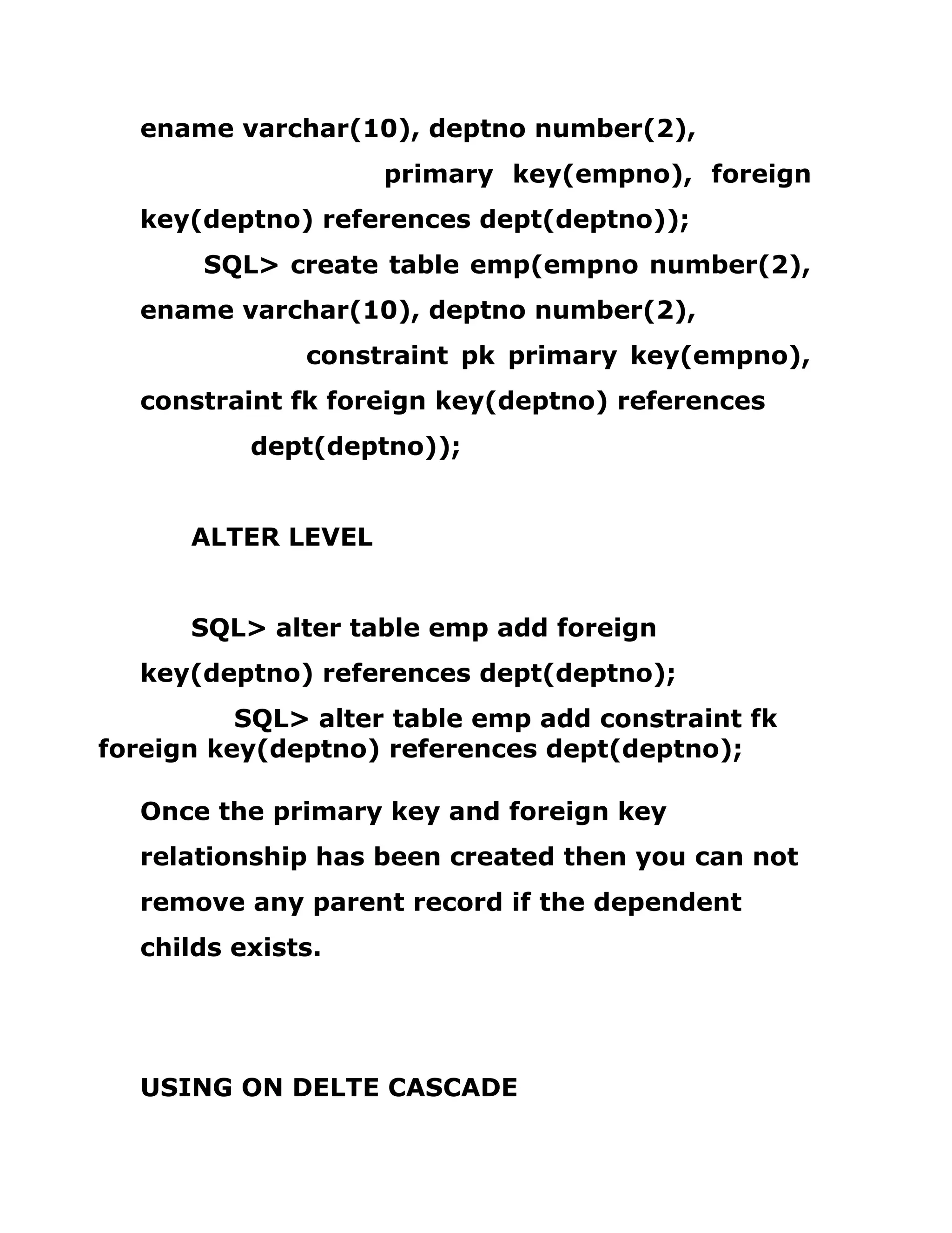 ename varchar(10), deptno number(2),
primary key(empno), foreign
key(deptno) references dept(deptno));
SQL> create table emp(empno number(2),
ename varchar(10), deptno number(2),
constraint pk primary key(empno),
constraint fk foreign key(deptno) references
dept(deptno));
ALTER LEVEL
SQL> alter table emp add foreign
key(deptno) references dept(deptno);
SQL> alter table emp add constraint fk
foreign key(deptno) references dept(deptno);
Once the primary key and foreign key
relationship has been created then you can not
remove any parent record if the dependent
childs exists.
USING ON DELTE CASCADE
 