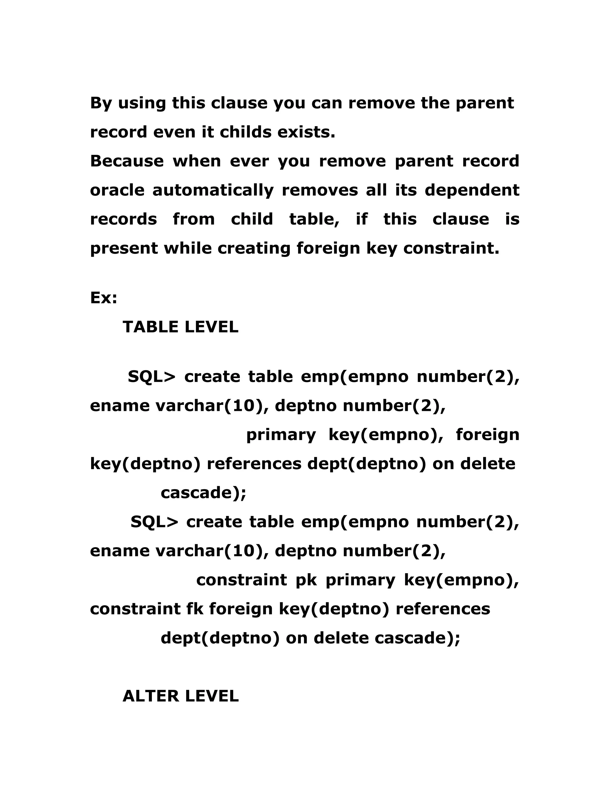 By using this clause you can remove the parent
record even it childs exists.
Because when ever you remove parent record
oracle automatically removes all its dependent
records from child table, if this clause is
present while creating foreign key constraint.
Ex:
TABLE LEVEL
SQL> create table emp(empno number(2),
ename varchar(10), deptno number(2),
primary key(empno), foreign
key(deptno) references dept(deptno) on delete
cascade);
SQL> create table emp(empno number(2),
ename varchar(10), deptno number(2),
constraint pk primary key(empno),
constraint fk foreign key(deptno) references
dept(deptno) on delete cascade);
ALTER LEVEL
 