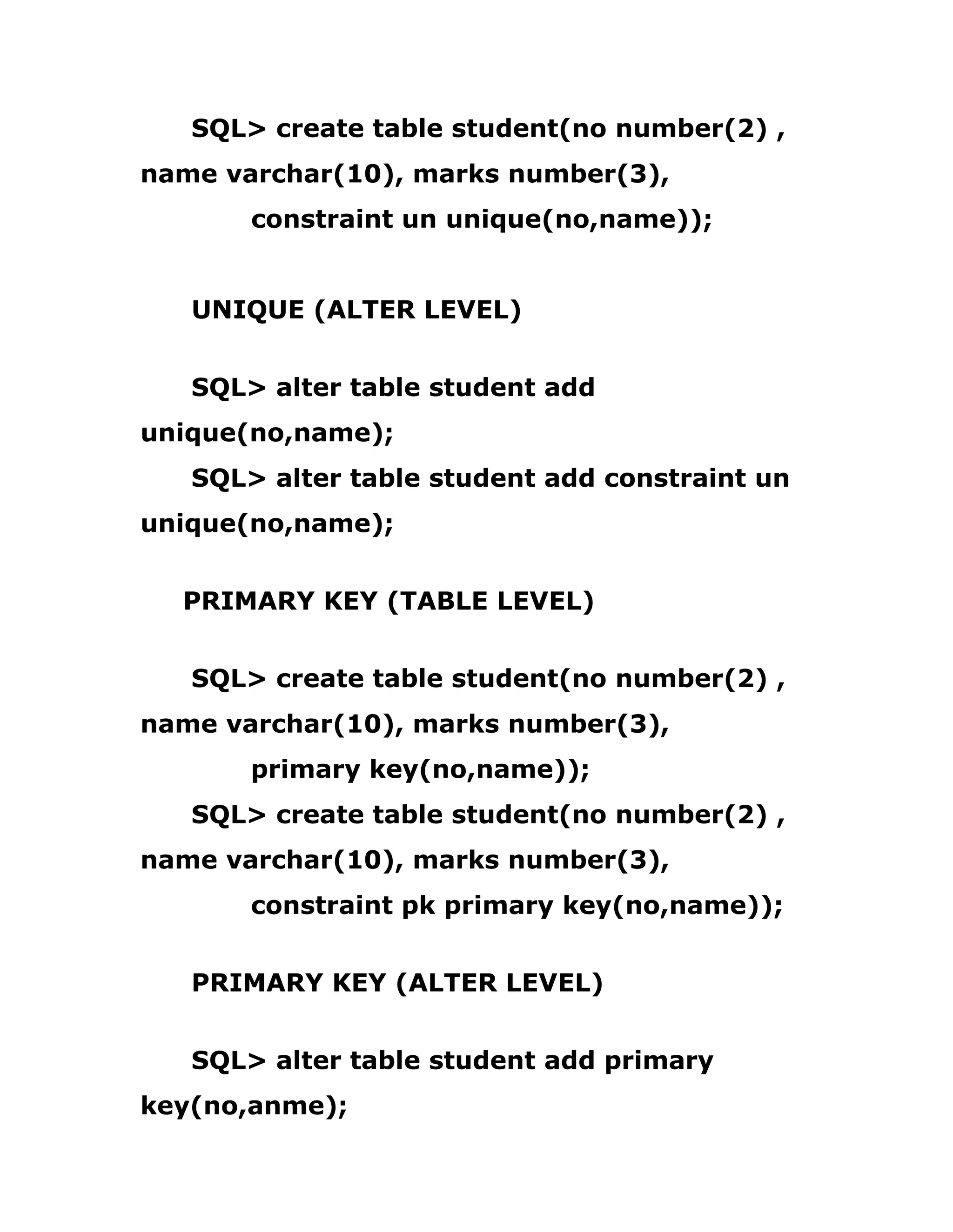 SQL> create table student(no number(2) ,
name varchar(10), marks number(3),
constraint un unique(no,name));
UNIQUE (ALTER LEVEL)
SQL> alter table student add
unique(no,name);
SQL> alter table student add constraint un
unique(no,name);
PRIMARY KEY (TABLE LEVEL)
SQL> create table student(no number(2) ,
name varchar(10), marks number(3),
primary key(no,name));
SQL> create table student(no number(2) ,
name varchar(10), marks number(3),
constraint pk primary key(no,name));
PRIMARY KEY (ALTER LEVEL)
SQL> alter table student add primary
key(no,anme);
 