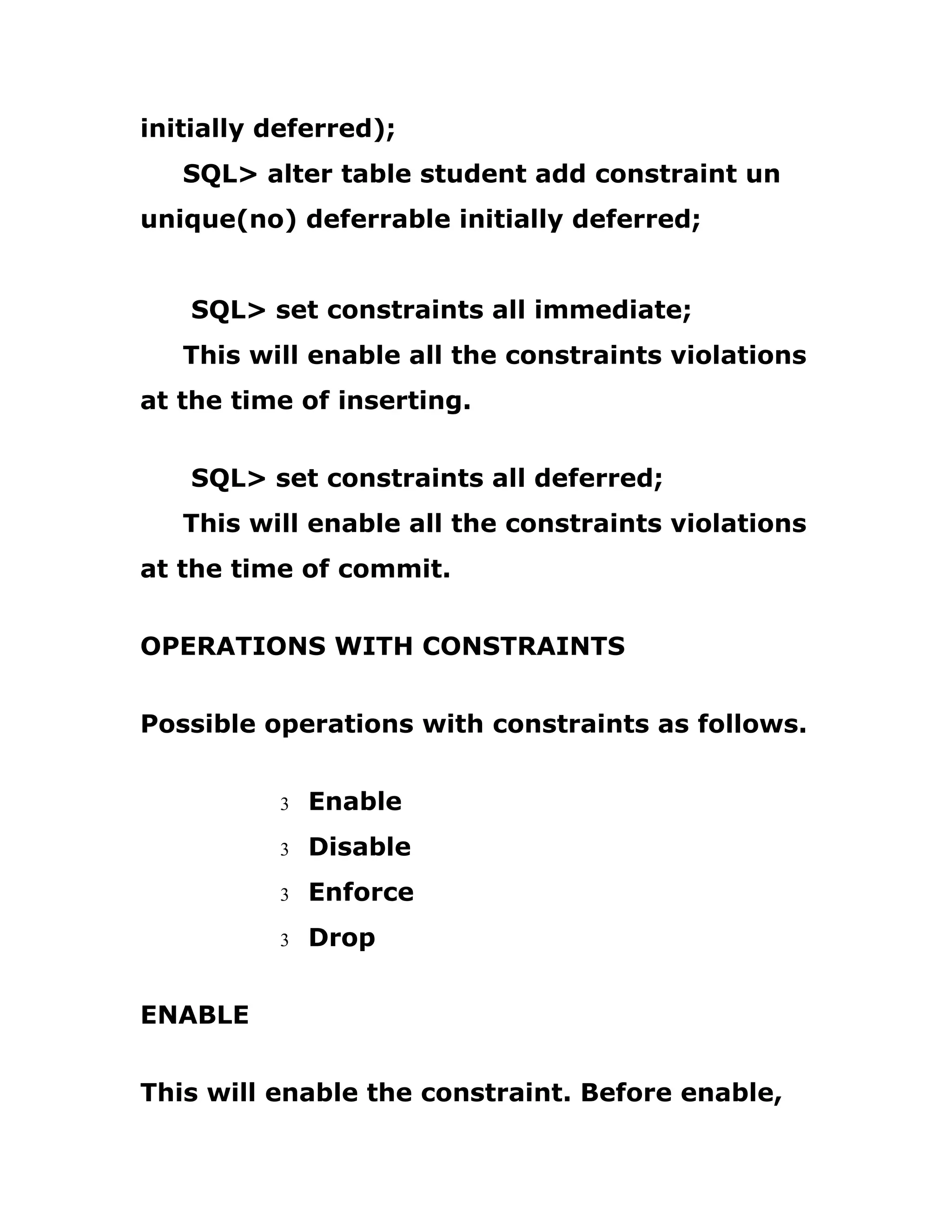 initially deferred);
SQL> alter table student add constraint un
unique(no) deferrable initially deferred;
SQL> set constraints all immediate;
This will enable all the constraints violations
at the time of inserting.
SQL> set constraints all deferred;
This will enable all the constraints violations
at the time of commit.
OPERATIONS WITH CONSTRAINTS
Possible operations with constraints as follows.
3 Enable
3 Disable
3 Enforce
3 Drop
ENABLE
This will enable the constraint. Before enable,
 