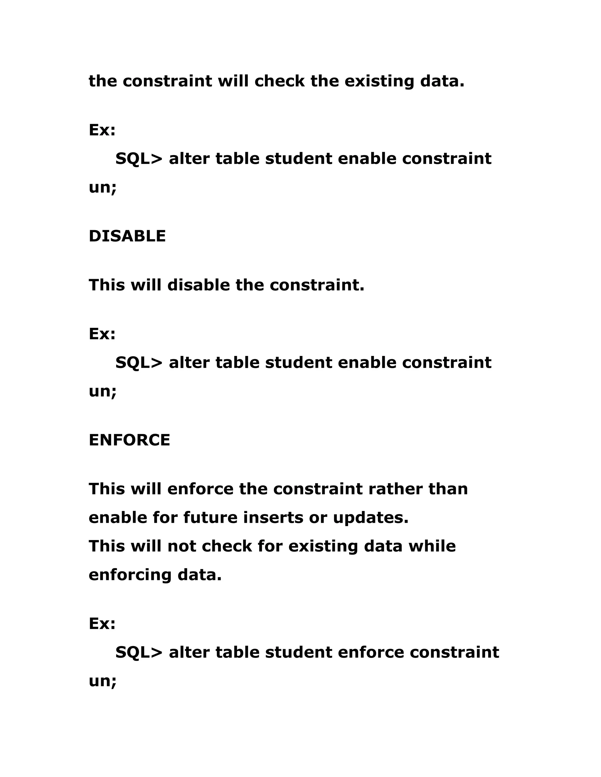 the constraint will check the existing data.
Ex:
SQL> alter table student enable constraint
un;
DISABLE
This will disable the constraint.
Ex:
SQL> alter table student enable constraint
un;
ENFORCE
This will enforce the constraint rather than
enable for future inserts or updates.
This will not check for existing data while
enforcing data.
Ex:
SQL> alter table student enforce constraint
un;
 