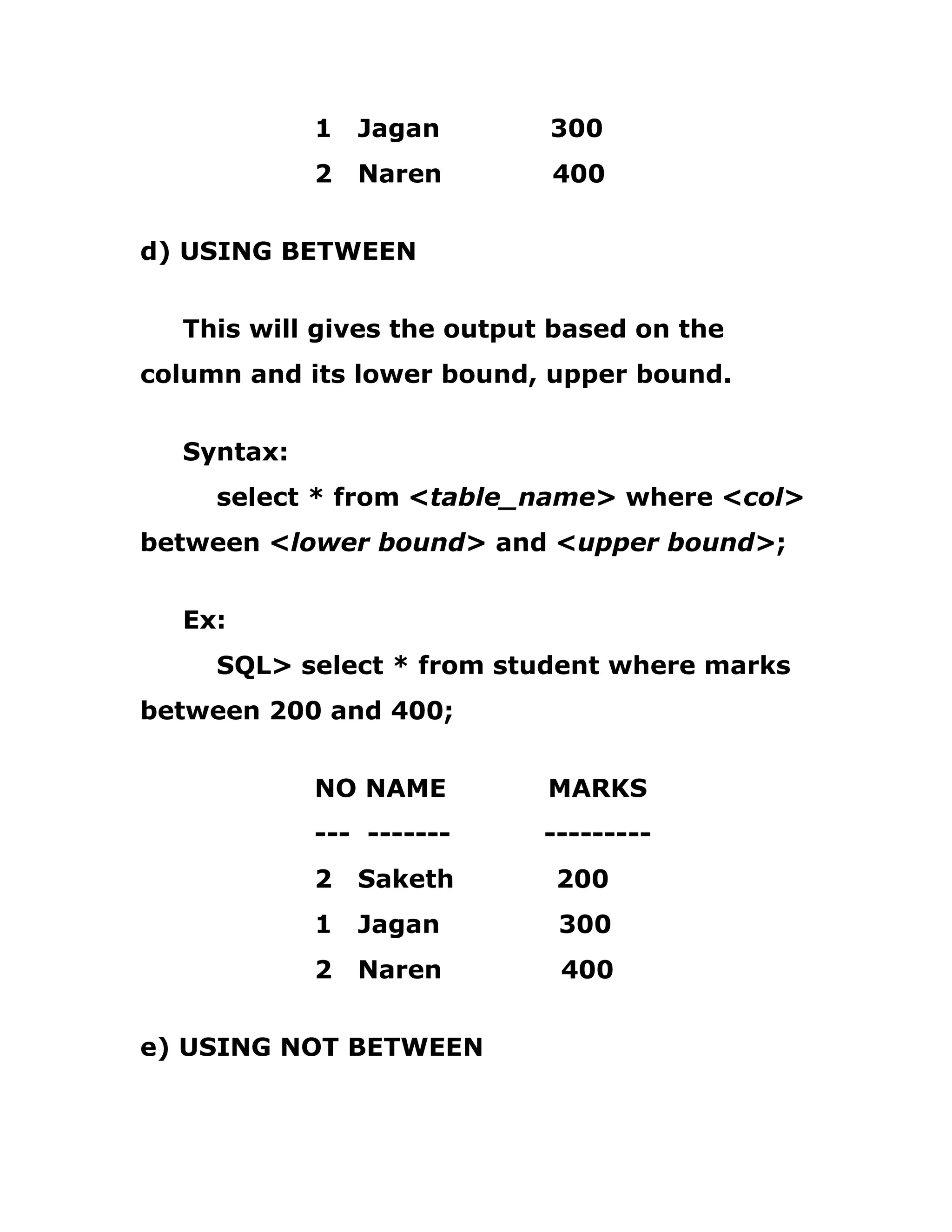 1 Jagan 300
2 Naren 400
d) USING BETWEEN
This will gives the output based on the
column and its lower bound, upper bound.
Syntax:
select * from <table_name> where <col>
between <lower bound> and <upper bound>;
Ex:
SQL> select * from student where marks
between 200 and 400;
NO NAME MARKS
--- ------- ---------
2 Saketh 200
1 Jagan 300
2 Naren 400
e) USING NOT BETWEEN
 