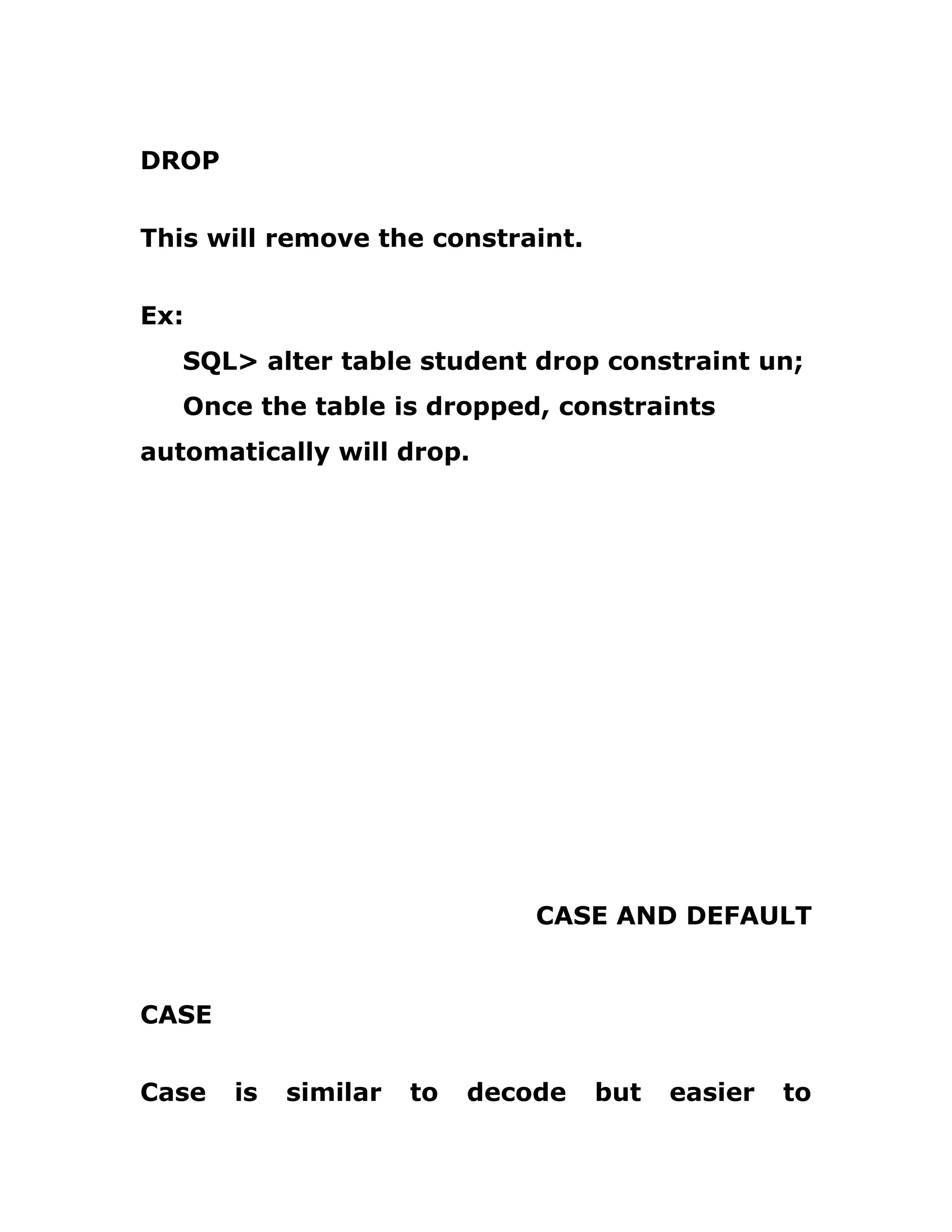 DROP
This will remove the constraint.
Ex:
SQL> alter table student drop constraint un;
Once the table is dropped, constraints
automatically will drop.
CASE AND DEFAULT
CASE
Case is similar to decode but easier to
 