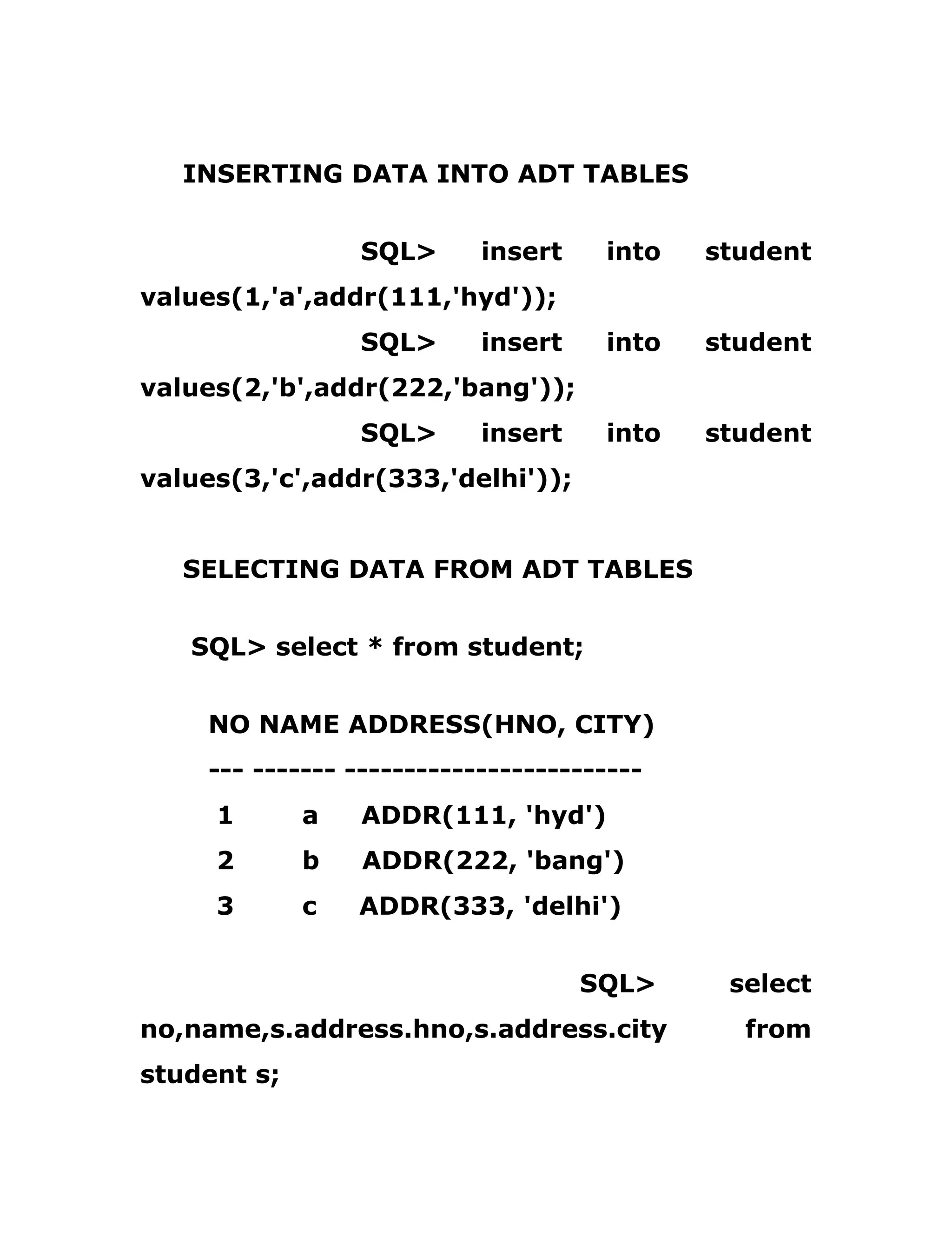 INSERTING DATA INTO ADT TABLES
SQL> insert into student
values(1,'a',addr(111,'hyd'));
SQL> insert into student
values(2,'b',addr(222,'bang'));
SQL> insert into student
values(3,'c',addr(333,'delhi'));
SELECTING DATA FROM ADT TABLES
SQL> select * from student;
NO NAME ADDRESS(HNO, CITY)
--- ------- -------------------------
1 a ADDR(111, 'hyd')
2 b ADDR(222, 'bang')
3 c ADDR(333, 'delhi')
SQL> select
no,name,s.address.hno,s.address.city from
student s;
 