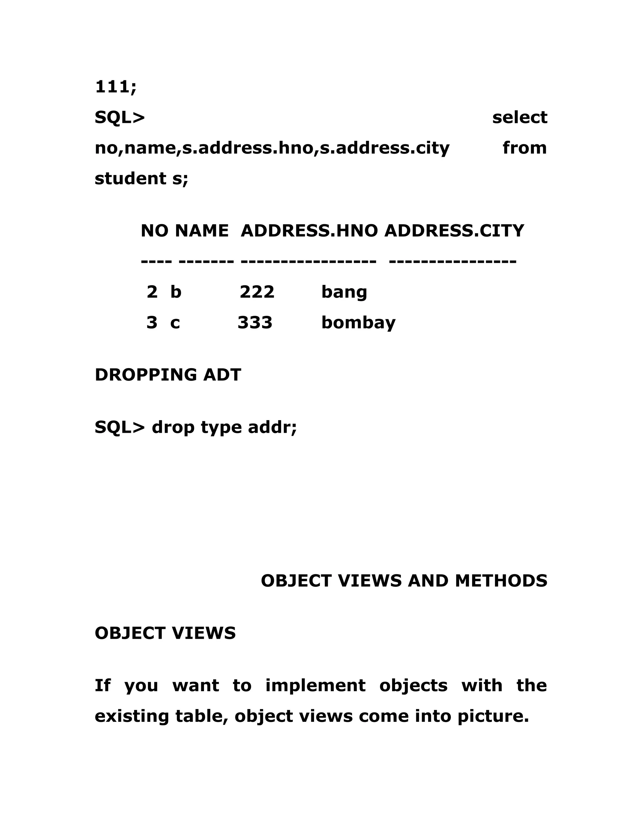 111;
SQL> select
no,name,s.address.hno,s.address.city from
student s;
NO NAME ADDRESS.HNO ADDRESS.CITY
---- ------- ----------------- ----------------
2 b 222 bang
3 c 333 bombay
DROPPING ADT
SQL> drop type addr;
OBJECT VIEWS AND METHODS
OBJECT VIEWS
If you want to implement objects with the
existing table, object views come into picture.
 