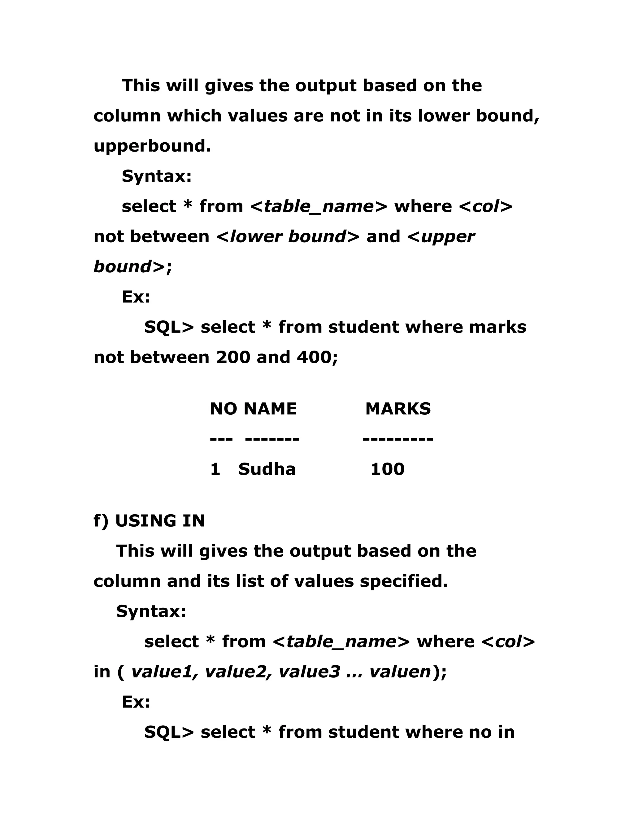 This will gives the output based on the
column which values are not in its lower bound,
upperbound.
Syntax:
select * from <table_name> where <col>
not between <lower bound> and <upper
bound>;
Ex:
SQL> select * from student where marks
not between 200 and 400;
NO NAME MARKS
--- ------- ---------
1 Sudha 100
f) USING IN
This will gives the output based on the
column and its list of values specified.
Syntax:
select * from <table_name> where <col>
in ( value1, value2, value3 … valuen);
Ex:
SQL> select * from student where no in
 