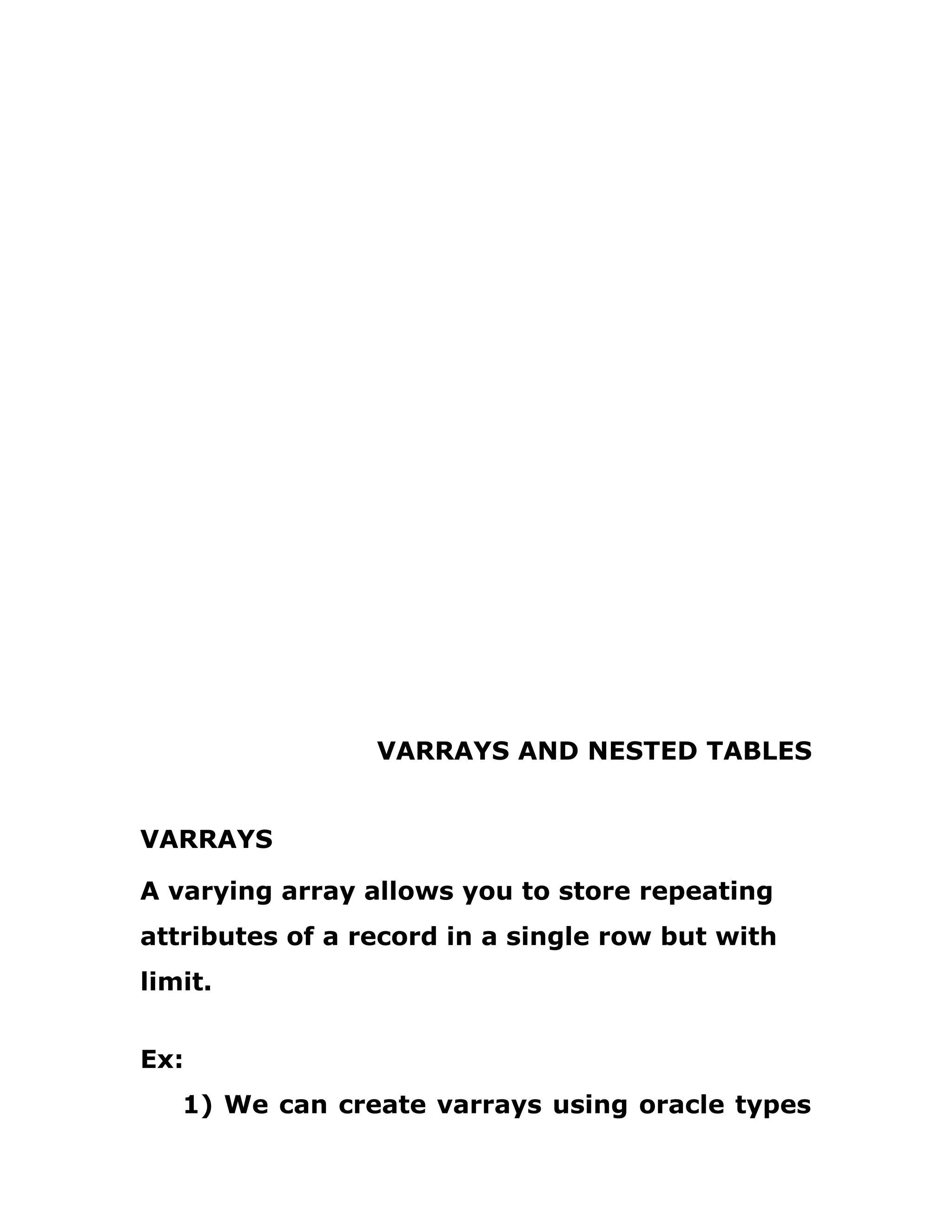 VARRAYS AND NESTED TABLES
VARRAYS
A varying array allows you to store repeating
attributes of a record in a single row but with
limit.
Ex:
1) We can create varrays using oracle types
 