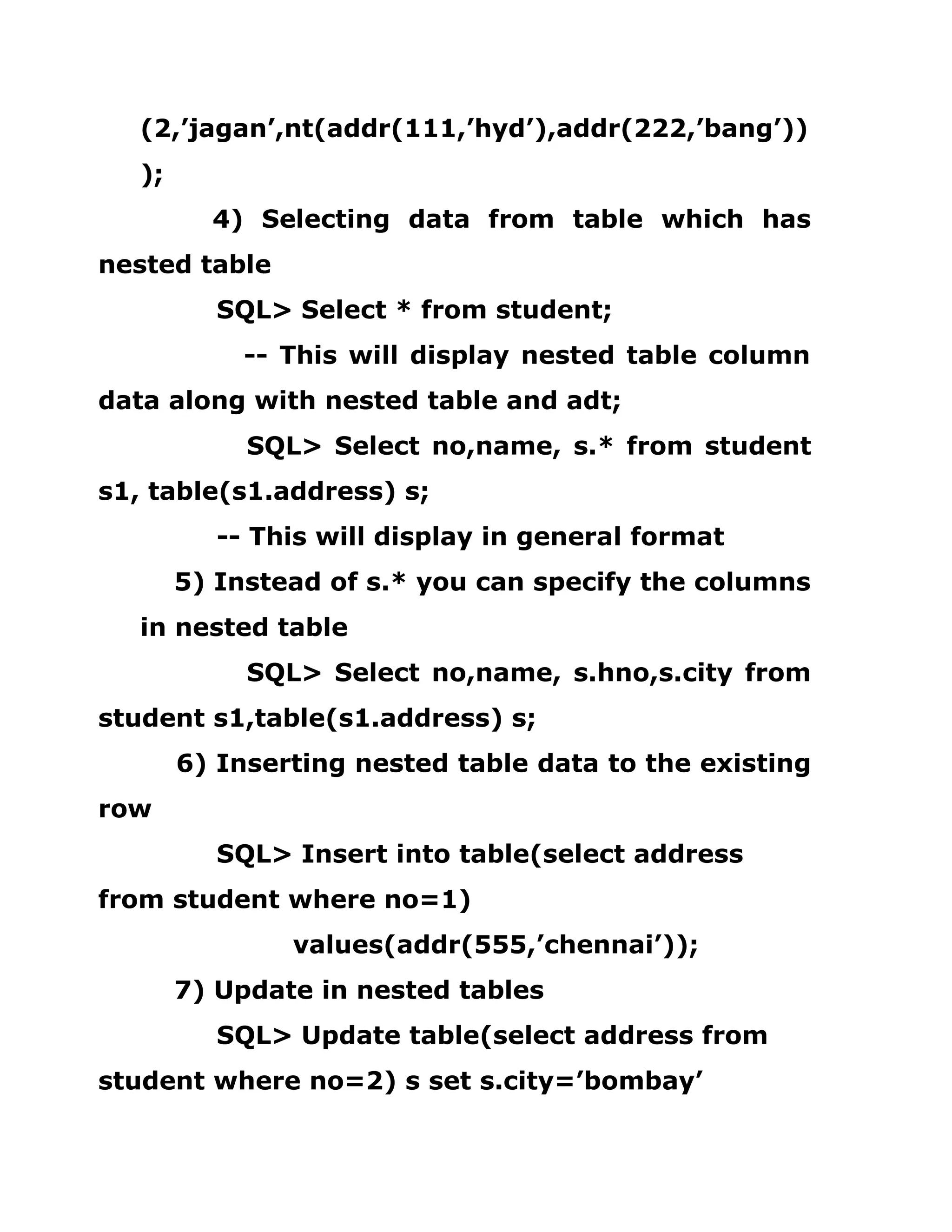 (2,’jagan’,nt(addr(111,’hyd’),addr(222,’bang’))
);
4) Selecting data from table which has
nested table
SQL> Select * from student;
-- This will display nested table column
data along with nested table and adt;
SQL> Select no,name, s.* from student
s1, table(s1.address) s;
-- This will display in general format
5) Instead of s.* you can specify the columns
in nested table
SQL> Select no,name, s.hno,s.city from
student s1,table(s1.address) s;
6) Inserting nested table data to the existing
row
SQL> Insert into table(select address
from student where no=1)
values(addr(555,’chennai’));
7) Update in nested tables
SQL> Update table(select address from
student where no=2) s set s.city=’bombay’
 