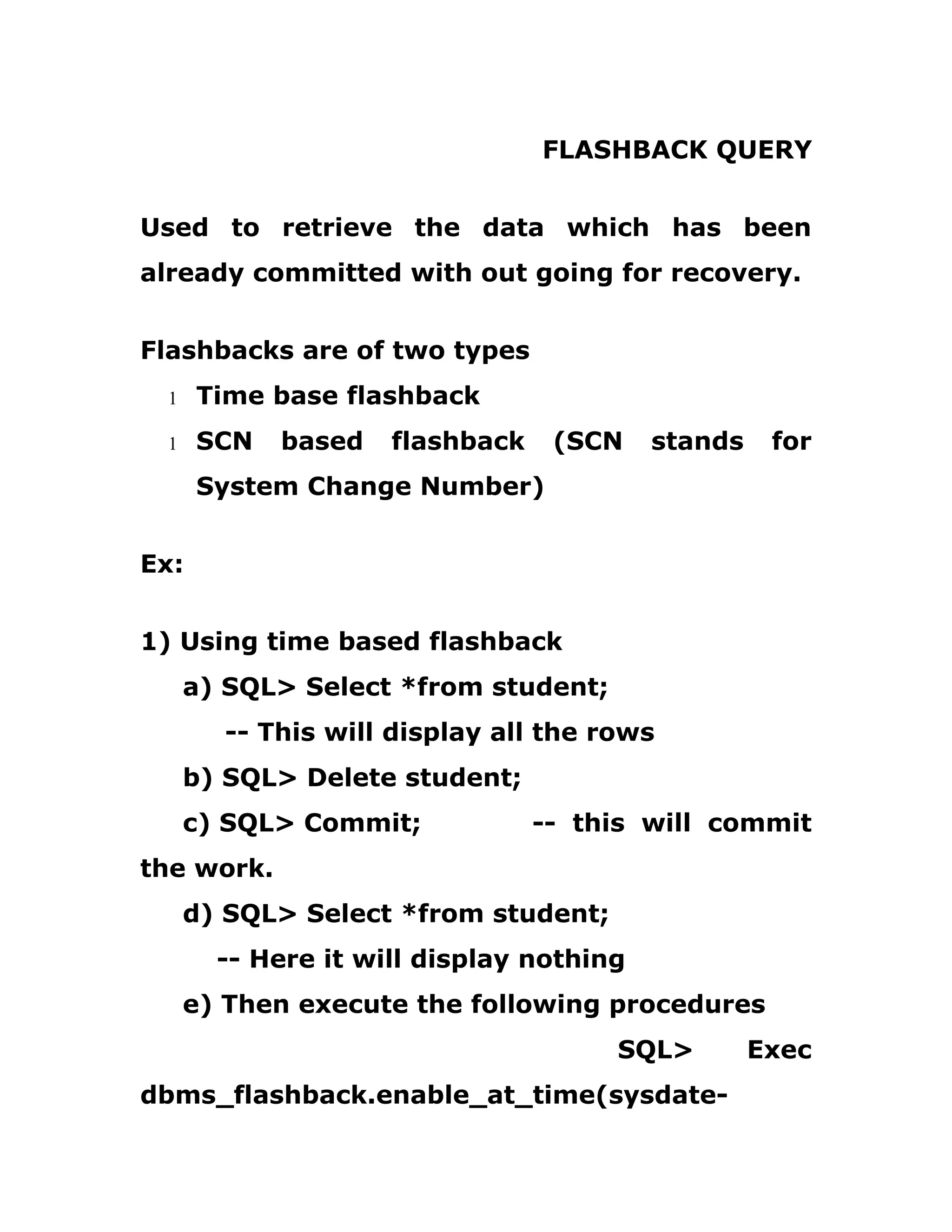 FLASHBACK QUERY
Used to retrieve the data which has been
already committed with out going for recovery.
Flashbacks are of two types
1 Time base flashback
1 SCN based flashback (SCN stands for
System Change Number)
Ex:
1) Using time based flashback
a) SQL> Select *from student;
-- This will display all the rows
b) SQL> Delete student;
c) SQL> Commit; -- this will commit
the work.
d) SQL> Select *from student;
-- Here it will display nothing
e) Then execute the following procedures
SQL> Exec
dbms_flashback.enable_at_time(sysdate-
 
